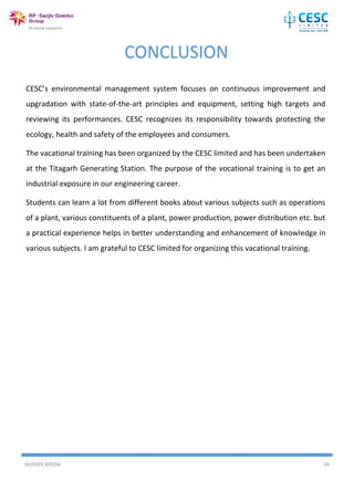 AVISHEK GHOSH 39
CONCLUSION
CESC’s environmental management system focuses on continuous improvement and
upgradation with state-of-the-art principles and equipment, setting high targets and
reviewing its performances. CESC recognizes its responsibility towards protecting the
ecology, health and safety of the employees and consumers.
The vacational training has been organized by the CESC limited and has been undertaken
at the Titagarh Generating Station. The purpose of the vocational training is to get an
industrial exposure in our engineering career.
Students can learn a lot from different books about various subjects such as operations
of a plant, various constituents of a plant, power production, power distribution etc. but
a practical experience helps in better understanding and enhancement of knowledge in
various subjects. I am grateful to CESC limited for organizing this vacational training.
 