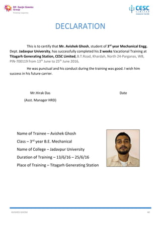 AVISHEK GHOSH 40
This is to certify that Mr. Avishek Ghosh, student of 3rd
year Mechanical Engg.
Dept. Jadavpur University, has successfully completed his 2 weeks Vacational Training at
Titagarh Generating Station, CESC Limited, B.T.Road, Khardah, North 24-Parganas, WB,
PIN-700119 from 13th
June to 25th
June 2016.
He was punctual and his conduct during the training was good. I wish him
success in his future carrier.
Mr.Hirak Das Date
(Asst. Manager HRD)
DECLARATION
Name of Trainee – Avishek Ghosh
Class – 3rd year B.E. Mechanical
Name of College – Jadavpur University
Duration of Training – 13/6/16 – 25/6/16
Place of Training – Titagarh Generating Station
 