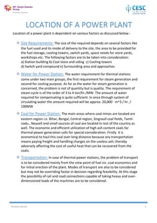 AVISHEK GHOSH 5
Location of a power plant is dependent on various factors as discussed below -
LOCATION OF A POWER PLANT
 Site Requirements: The size of the required depends on several factors like
the fuel used and its mode of delivery to the site, the area to be provided for
the fuel storage, cooling towers, switch yards, space needs for store yards,
workshops etc. The following factors are to be taken into consideration:
a) Station building b) Coal store and siding c) Cooling towers
d) Switch yard compound e) Surrounding area and approaches
 Water for Power Station: The water requirement for thermal stations
come under two main groups, the first requirement for steam generation and
second for cooling purpose. As far as the water for steam generation is
concerned, the problem is not of quantity but is quality. The requirement of
steam cycle is of the order of 3 to 4 ton/hr./MW. The amount of water
required for compensating is quite sufficient. In once through system of
circulating water the amount required will be approx. 20,000 m^3 / hr. /
100MW
 Coal for Power Station: The main areas where coal mines are located are
eastern region i.e. Bihar, Bengal, Central region, Singraull coal fields, Tamil-
nadu , Neyvell and small sources of coal are located in rest of the country as
well. The economic and efficient utilization of high ash content coals for
thermal power generation calls for special consideration. Firstly it is
economical to haul this coal over long distance because any transportation
means paying freight and handling charges on the useless ash; thereby
adversely affecting the cost of useful heat that can be recovered from the
coals.
 Transportation: In case of thermal power stations, the problem of transport
is to be considered mainly from the view point of fuel viz. coal economics and
for initial erection of the plant. Modes of transport are also to be considered
but may not be overriding factor in decision regarding feasibility. At this stage
the possibility of rail and road connections capable of taking heavy and over-
dimensioned loads of the machines are to be considered.
 