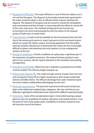 AVISHEK GHOSH 6
 Disposal of Effluents: The major effluents in case of thermal stations are in
ash and the flue gases. The disposal of chemically treated water generated in
the water treatment plant is also an effluent which requires attention for
disposal. The disposal of the gases and ash concerns mainly the atmosphere
and environment and that of water is concerned with the effect on marine life
of the rivers and canals. The methods of disposal of ash has been by
converting it into slurry and pumping the same by means of ash disposal
pumps of hydro aces to waste lands.
 Transmission: A route must be available for the transmission lines from the
site to the nearest grid system or major load point on the area board system
which can accept the station output. Increasing opposition from the public,
amenity societies and planners to Overhead lines makes the line increasingly
difficult to obtain and sometimes the only solution is to lay underground
sections of the line.
 Climatic Conditions: Climatic conditions of a place play a significant part in
the economics of capital investment. The tropical climate existing in most
parts of our country, calls for special attention to the ventilation and cooling
arrangements.
 Proximity to Airfields: Before the site is selected, its proximity to air fields
must be studied. The chimney height now goes up.
 Fishers and marine life: The intake of large volume of water from the river
and consequent throw off at a higher temperature after being treated with
chlorine will affect fishes. The effluent discharge from water treatment plant
has to be treated suitably before discharging it to the river.
 Personal requirement: The personal requirement will consist of persons
both in the skilled and unskilled labor categories. We may not find out any
difficulty in getting the skilled personnel required for different specialized jobs.

 Amenities: Some of the considerations kept in mind while locating a power
plant are also the availability of medical, education and related facilities. From
the point of view of the power plant, availability of ancillary industrial units
will also form one of the factors.

 