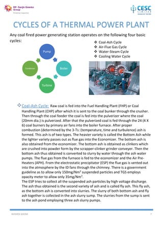 AVISHEK GHOSH 7
Any coal fired power generating station operates on the following four basic
cycles:
Pump
Boiler
Turbine
Condensor
CYCLES OF A THERMAL POWER PLANT
 Coal-Ash Cycle
 Air-Flue Gas Cycle
 Water-Steam Cycle
 Cooling Water Cycle
Coal-Ash Cycle: Raw coal is fed into the Fuel Handling Plant (FHP) or Coal
Handling Plant (CHP) after which it is sent to the coal bunker through the crusher.
Then through the coal feeder the coal is fed into the pulverizer where the coal
(20mm dia.) is pulverized. After that the pulverized coal is fed through the 24 (4 X
6) coal burners by primary air fans into the boiler furnace. After proper
combustion (determined by the 3-Ts: (temperature, time and turbulence) ash is
formed. This ash is of two types. The heavier variety is called the Bottom Ash while
the lighter variety passes out as flue gas into the Economizer. The bottom ash is
also obtained from the economizer. The bottom ash is obtained as clinkers which
are crushed into powder form by the scrapper-clinker grinder conveyer. Then the
bottom ash thus obtained is converted to slurry by water through the ash water
pumps. The flue gas from the furnace is fed to the economizer and the Air Pre-
Heaters (APH). From the electrostatic precipitator (ESP) the flue gas is vented out
into the atmosphere by the ID fans through the chimney. There is a government
guideline as to allow only 150mg/Nm3
suspended particles and TGS employs
opacity meter to allow only 35mg/Nm3
.
The ESP tries to collect all the suspended ash particles by high voltage discharge.
The ash thus obtained is the second variety of ash and is called fly ash. This fly ash,
as the bottom ash is converted into slurries. The slurry of both bottom ash and fly
ash together is collected in the ash slurry sump. The slurries from the sump is sent
to the ash pond employing three ash slurry pumps.
 