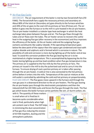 AVISHEK GHOSH 8
with it. The quantity of these matters
is small when oil is fired but it
becomes quite considerable when
coal is fired, particularly when high
ash content coal is fired. The ESP helps
in minimizing the dust concentration
of flue gas thus reducing the erosion
of ID FAN impellers, ducting and the
atmospheric pollution.
 Air-Flue Gas Cycle:
AIR CIRCUIT: The air requirement of the boiler is met by two forced draft fans (FD
FANS). The forced draft fans supply the necessary primary and secondary air.
About 80% of the total air (Secondary air) goes directly to the furnace wind box
and 20% of the air goes to the coal-mill via primary air fans (Primary air). The air
before it goes into the furnace or to the mill it is pre heated in the air pre heaters.
The air pre heater installed is a tubular type heat exchanger in which the heat
exchange takes place between flue gas and air. The flue gas flows through the
tubes and air flows over the tubes. The air heater serves to recovers the useful
heat in the outgoing flue gas (after recovery in the economizer) and thus improves
the efficiency of the boiler. At the air heater cold end the outgoing flue gas
contains constituents like sulphur dioxide. If the operating temperature goes
below the dew-point of the vapour then the vapour get condensed and react with
sulphur dioxide and sulphuric acid is formed which is corrosive in nature. The
possibility of cold and corrosion is more during lighting up of the boiler and at low
load. To avoid this corrosion problem the flue gas bearing the air is to be
maintained at a higher temperature. This is accomplished by bypassing the Air Pre-
heater during lighting up and low load condition when flue gas temperature is low.
The primary air is supplied to the five mills by the five primary air fans. The
primary air issued in the mill to dry the pulverized coal and to carry it into the
furnace. To ensure drying of coal a portion primary air is taken after passing
through the air pre-heater. A cold air line is also connected to the hot primary
airline before it enters into the mills. Temperature of the coal air mixture at the
mill outlet is controlled by admitting the cold and hot primary air proportionately.
FLUE GAS CIRCUIT: The flue gases move upward in the furnace and through the
rear gas pass in a downward direction to the air pre-heaters. The flue gas leaving
the air pre-heater pass through the electrostatic precipitators and then the
induced draft fan (ID FAN) sucks and forces the flue gas through the stack. The flue
gas which leaves the boiler furnace carries particles like ash, un-burnt carbon, etc.
 