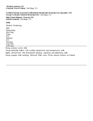 Medical Assistant,2010
Concorde CareerCollege - San Diego, CA
Certified Nursing Assistant CertifiedHome HealthAide Dementia Care Specialist :2002
George G Glenner School of Dementia Care - San Diego, CA
High School Diploma : General,2000
Lincoln Academy- San Diego, CA
Skills
Medical Terminology
BHU
Mother/Baby
Med. Surg.
Trama
E.D
Telemetry
ICU
Oncology
Unit Clerk
Call Center
Strong customer service skills
Strong leadership abilities with excellent interpersonal and communication skills
Highly self-motivated with demonstrated planning, organizing and multitasking skills.
Strong computer skills including, Microsoft Office series, Works, Internet Explorer, & Outlook
 