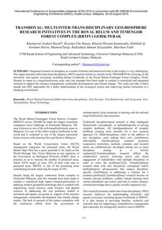 International Conference on Sustainability Initiatives (ICSI) 2015 in conjunction with 8th ASEAN Environmental
Engineering Conference (AEEC), Kuala Lumpur, Malaysia, 24-25 August 2015
–1 –
TRANSROYAL: MULTI-INTER-TRANS-DISCIPLINARY GEO-BIOSPHERE
RESEARCH INITIATIVES IN THE ROYAL BELUM AND TEMENGOR
FOREST COMPLEX (RBTFC) GERIK PERAK
Khamarrul Azahari Razak*, Rozaimi Che Hasan, Khairul Hisyam Kamarudin, Habibah @
Norehan Haron, Shamsul Sarip, Rudzidatul Akmam Dziyauddin, Sharihan Fathi
UTM Razak School of Engineering and Advanced Technology, Universiti Teknologi Malaysia (UTM)
Kuala Lumpur Campus, Malaysia
Corresponding author*: khamarrul.kl@utm.my
SUMMARY: Integrated research on biosphere as a result of human and natural activities in the tropics is very challenging.
This paper presents multi-inter-trans-disciplinary (MIT) research initiatives carried out by TRANSROYAL focusing on the
terrestrial- and aquatic ecosystem including human livelihoods in the Royal Belum-Temengor Forest Complex, Perak.
Despite its status as a mega-biodiversity area, only few attempts have been made to conduct a centralized and integrated
research to support the resource management, sustainable developments and climate change. This study provides a better
insight into MIT approaches for a better understanding of the ecological system and improving human interaction in a
changing environment.
Keywords—Royal Belum,Transroyal,Multi-inter-trans-disciplinary, Geo-Security, Geo-Biodiversity and Ecosystem, Geo-
Sustainability, Rural Technology,
INTRODUCTION
The Royal Belum-Temenggor Forest Reserve Complex
(RBTFC) covers 320,000 ha made the largest remaining
contiguous forest landscape in Peninsular Malaysia. The
area is known as one of the rich-megabiodiversity areas in
Malaysia. It is one of the oldest tropical rainforests in the
world and is remained as one of the largest untouched
forest reserves with amazing flora and fauna in Malaysia.
Based on the World Conservation Union (IUCN)
management categories for protected areas, the Royal
Belum State Park has a great potential to be listed as the
World Heritage Site. Given Malaysia as one signatory of
the Convention on Biological Diversity (CBD), there is
pressure on us to increase the number of protected areas,
which IUCN target, at least 10% of their total area as
protected areas. RBTFC is one of the promising areas
contributing towards achieving the target of 10%.
Despite being the largest continuous forest complex in
Peninsular Malaysia, only few attempts have been made to
conduct a centralized high impact research,particularly in
applying modern geospatial technology that is coupled with
engineering, social sciences, earth sciences, and applied
sciences in addressing the real problems related to
terrestrial and aquatic ecosystem in support of the resource
management, sustainable development and climate change
studies. The lack of research of this nature contradicts with
the continuous efforts from the government to
internationalize local researches in dealing with the national
mega-biodiversity and ecosystem.
Traditional discipline-based research is often inadequate
theoretically, conceptually, or methodologically in solving
complex problems. All interdependencies of complex
problems creating more stimulus for a new research
approach [1]. Multi-disciplinary refers to the additive of
two disciplines, each making their own contributions
individually. Interdisciplinary research promotes
cooperative workwhere methods, concepts, and research
teams are collaboratively developed among two or more
disciplines aiming at a holistic
synthesis[2].Transdisciplinary research reflects the
collaborative process involving active and direct
engagement of stakeholders with multiple disciplines in
order to solve the problems[3]-[4]. Transdisciplinary
research dealt with new theoretical, conceptual, and/or
methodological advancements that surpass discipline-
specific contributions in addressing a solution for a
common problem[5].Transdisciplinary research focuses on
societal relevant problems, enables mutual learning from
various disciplines and actors; and tries to create solution-
oriented knowledge that is equally socially responsive [6].
This research promotes multi-inter-trans-disciplinary (MIT)
research initiatives for understanding terrestrial- and
aquatic ecosystem including human livelihoods in RBTFC.
It is also aiming at providing baseline, technical and
scientific data for supporting a comprehensive management
plan especially for ecologically-sensitive area in RBTFC.
 