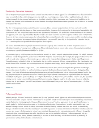 Creation of a Contractual Agreement
One of the principle divergences between the common law and civil law is in their approach to contract formation. The common law
seeks to establish at what point in time a promise was made and when that promise begins to have legal implications. In order to
conduct this analysis, the common law focuses on three basic principles: Offer, Acceptance, and Consideration. In addition to the
common law elements, civil law focuses on several elements necessary to demonstrate that the agreement was the result of an exercise
of the parties' free will.
The first of these elements that a court will examine is consent. Like a common law jurisdiction, civil law courts will look for
evidence of mistake, adhesion, duress, or fraud to determine whether the parties freely consented to the agreement. In conducting this
examination, they will analyze the respective offer and acceptance of the parties. This method has certain similarities to the common
law approach, such as the requirement that the offer have the real intent to contract and that acceptance conform to the contract terms.
However, civil law contains many nuances that substantially affect contract formation. For instance, many civil law jurisdictions (e.g.
Germany) only recognize acceptance when the offeror knows or can reasonably learn of it. In the common law countries, like the
U.S., it is usually effective upon the offeree's dispatch of the acceptance.
The second element that must be present in civil law contracts is capacity. Like common law, civil law recognizes classes of
individuals incapable of entering into a valid contract. These individuals, however, cannot under pretext of incapacity impeach their
own contracts, except in the cases provided for by the law.
In addition to capacity, civil law contracts also require the presence of subject matter or purpose of the contract. This subject matter or
purpose is usually the agreed upon good or service for which the parties are contracting. For example, the "purpose" of a contract for
a sale of goods is the purchase of the respective goods. Likewise, the purpose of a rental agreement is for the use of the premises.
This subject matter is based off of the set classification that the civil law assigns to different contractual forms. The classification may
in turn further define additional structural requirements that the parties must comply with in order to give the contract full legal force.
Finally the contract must have a legal cause, i.e. the determinative reason of the parties entering into the agreement must be legal.
However this reason should not be confused with the party's individual motive for entering into the contract or the legality of the
contract. Legal cause is instead more akin to the common law principle of consideration. It is the objective and standard motive that
any party entering into an agreement would have for that type of legal contract. For example, the legal cause of the sale of goods
would be to exchange the good in exchange for a set price. Furthermore, in the civil law, just as with the common law, this reason for
entering into the contract must both be serious and find a corresponding obligation made by the other party. However, unlike the
common law, in which a party may still claim reliance when consideration is not present, a lack of legal cause renders a civil law
contract unenforceable.
Back to top
Performance Damages
Another principle difference between the common and civil law systems is in their approach to performance damages and remedies.
For most common law lawyers, "specific performance" is an equitable remedy reserved for only the most extraordinary circumstances,
such as the transfer of unique property. Because of the common law courts' cautious approach to its use, specific performance is
usually backed by the full enforcement power of the judiciary when invoked. Noncompliance includes fines, penalties, and even
possible contempt charges. Instead of making use of such an extreme remedy, common law courts will instead award monetary
damages calculated based on either the inured party's reasonable expectation of reward or restitution of their loss. Simultaneously, the
common law system will also require the injured party to mitigate damages, thereby encouraging economic efficiency through the
completion of the envisioned transaction rather than delaying and seeking a windfall judgment. Under this approach, it is very
common for contractual parties, with the full blessing of the court, to more efficiently allocate their resources by breaching an
agreement and settling for less than the contract amount.
 