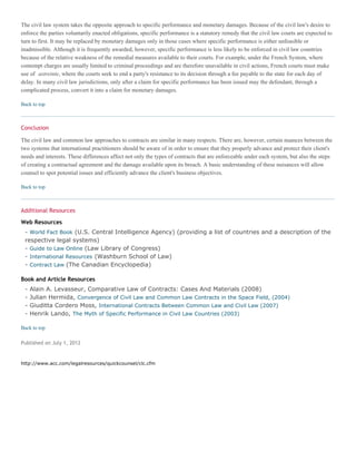 The civil law system takes the opposite approach to specific performance and monetary damages. Because of the civil law's desire to
enforce the parties voluntarily enacted obligations, specific performance is a statutory remedy that the civil law courts are expected to
turn to first. It may be replaced by monetary damages only in those cases where specific performance is either unfeasible or
inadmissible. Although it is frequently awarded, however, specific performance is less likely to be enforced in civil law countries
because of the relative weakness of the remedial measures available to their courts. For example, under the French System, where
contempt charges are usually limited to criminal proceedings and are therefore unavailable in civil actions, French courts must make
use of astreinte, where the courts seek to end a party's resistance to its decision through a fee payable to the state for each day of
delay. In many civil law jurisdictions, only after a claim for specific performance has been issued may the defendant, through a
complicated process, convert it into a claim for monetary damages.
Back to top
Conclusion
The civil law and common law approaches to contracts are similar in many respects. There are, however, certain nuances between the
two systems that international practitioners should be aware of in order to ensure that they properly advance and protect their client's
needs and interests. These differences affect not only the types of contracts that are enforceable under each system, but also the steps
of creating a contractual agreement and the damage available upon its breach. A basic understanding of these nuisances will allow
counsel to spot potential issues and efficiently advance the client's business objectives.
Back to top
Additional Resources
Web Resources
- World Fact Book (U.S. Central Intelligence Agency) (providing a list of countries and a description of the
respective legal systems)
- Guide to Law Online (Law Library of Congress)
- International Resources (Washburn School of Law)
- Contract Law (The Canadian Encyclopedia)
Book and Article Resources
- Alain A. Levasseur, Comparative Law of Contracts: Cases And Materials (2008)
- Julian Hermida, Convergence of Civil Law and Common Law Contracts in the Space Field, (2004)
- Giuditta Cordero Moss, International Contracts Between Common Law and Civil Law (2007)
- Henrik Lando, The Myth of Specific Performance in Civil Law Countries (2003)
Back to top
Published on July 1, 2012
http://www.acc.com/legalresources/quickcounsel/clc.cfm
 