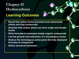 Chapter 15
Hydrocarbons
Learning Outcomes
• Recall that carbon forms branched and unbranched
  chains and ring compounds
• Illustrate that carbon atoms can form single and double
  bonds
• Write formulae to represent simple organic compounds
• List the general characteristics of a homologous series
• Deduce the homologous series given the fully displayed
  formulae of compounds
• Define structural isomerism
 