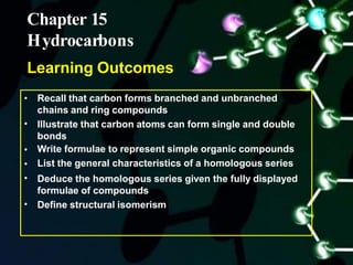 •
•
•
•
•
• Recall that carbon forms branched and unbranched
chains and ring compounds
Illustrate that carbon atoms can form single and double
bonds
Write formulae to represent simple organic compounds
List the general characteristics of a homologous series
Deduce the homologous series given the fully displayed
formulae of compounds
Define structural isomerism
Chapter 15
Hydrocarbons
Learning Outcomes
 