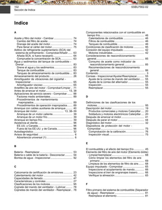 102 SSBU7902-02
Sección de Indice
Indice
A
Aceite y ﬁltro del motor - Cambiar ......................... 74
Cambio del ﬁltro de aceite ................................. 74
Drenaje del aceite del motor.............................. 74
Para llenar el cárter del motor............................ 75
Aditivo de refrigerante suplementario (SCA) del
sistema de enfriamiento - Comprobar/Añadir...... 63
Añada SCA, si fuera necesario.......................... 64
Compruebe la concentración de SCA................ 63
Agua y sedimentos del tanque de combustible -
Drenar.................................................................. 83
Drene el agua y los sedimentos......................... 83
Tanque de combustible...................................... 83
Tanques de almacenamiento de combustible.... 83
Almacenamiento del producto............................... 26
Amortiguador de vibraciones del cigüeñal -
Inspeccionar ........................................................ 65
Amortiguador viscoso ........................................ 65
Anteﬁltro de aire del motor - Comprobar/Limpiar .. 71
Antes de arrancar el motor.............................. 13, 38
Aplicaciones de servicio severo - Comprobar ....... 88
Factores medio ambientales.............................. 89
Procedimientos de mantenimiento
inapropiados..................................................... 89
Procedimientos de operación inapropiados....... 89
Arranque con cables auxiliares de arranque......... 40
Arranque del motor.................................... 13, 38–39
Arranque de un motor caliente........................... 39
Arranque de un motor frío.................................. 39
Arranque en tiempo frío......................................... 39
Asistencia al cliente............................................... 96
EE.UU. y Canada............................................... 96
Fuera de los EE.UU. y de Canada..................... 96
Autodiagnóstico..................................................... 32
Avisos de seguridad ................................................ 6
Advertencia universal (1) ..................................... 6
B
Batería - Reemplazar ............................................ 53
Batería o cable de la batería - Desconectar.......... 54
Bomba de agua - Inspeccionar.............................. 92
C
Calcomanía de certiﬁcación de emisiones ............ 23
Calentamiento del motor ....................................... 42
Capacidades de llenado........................................ 47
Características y controles .................................... 27
Clasiﬁcaciones de los motores.............................. 95
Cojinete del mando del ventilador - Lubricar......... 78
Cojinetes de mando del ventilador - Reemplazar.. 78
Componentes relacionados con el combustible en
tiempo frío............................................................ 46
Calentadores de combustible ............................ 46
Filtros de combustible........................................ 46
Tanques de combustible .................................... 46
Condiciones de clasiﬁcación de motores .............. 95
Conexión del equipo impulsado ............................ 42
Motores industriales........................................... 42
Consideraciones de reacondicionamiento
general................................................................. 85
Consumo de aceite como indicador de
reacondicionamiento general........................... 85
Recomendaciones de reacondicionamiento
general ............................................................. 86
Contenido ................................................................ 3
Correas - Inspeccionar/Ajustar/Reemplazar.......... 55
Ajuste de la correa de mando del ventilador...... 55
Ajuste de la correa del alternador...................... 55
Inspección.......................................................... 55
Reemplazar........................................................ 55
D
Deﬁniciones de las clasiﬁcaciones de los
motores................................................................ 95
Descripción del motor............................................ 19
Productos comerciales y motores Caterpillar .... 20
Soldadura y motores electrónicos Caterpillar .... 20
Después de arrancar el motor............................... 41
Después de parar el motor.................................... 44
Diagnóstico del motor............................................ 32
Dispositivos de protección del motor -
Comprobar........................................................... 75
Comprobación de la calibración......................... 76
Inspección visual................................................ 75
E
El combustible y el efecto del tiempo frío.............. 45
Elemento del ﬁltro de aire del motor (Elemento doble)
- Limpiar/reemplazar............................................ 68
Cómo limpiar los elementos del ﬁltro de aire
primario ............................................................ 69
Limpieza de los elementos de ﬁltro de aire........ 68
Equipo impulsado - Comprobar............................. 65
Inspeccione el acoplamiento de mando............. 66
Inspeccione el tren de engranajes trasero......... 66
Veriﬁque la alineación........................................ 65
F
Filtro primario del sistema de combustible (Separador
de agua) - Reemplazar........................................ 81
Reemplace el elemento ..................................... 81
 