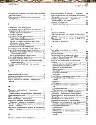 SSBU7902-02 103
Sección de Indice
Filtro primario del sistema de combustible/Separador
de agua - Drenar.................................................. 80
Filtro secundario del sistema de combustible -
Reemplazar ......................................................... 82
I
Ilustraciones y vistas del modelo........................... 18
Indicador de servicio del ﬁltro de aire del motor -
Inspeccionar (Si tiene)......................................... 70
Pruebe el indicador de servicio.......................... 71
Información general............................................... 17
Información general sobre peligros ......................... 7
Aire y agua a presión........................................... 8
Cómo contener derrames de ﬂuido...................... 8
Elimine los desechos de forma apropiada........... 9
Información sobre el asbesto............................... 8
Penetración de ﬂuidos ......................................... 8
Información importante de seguridad...................... 2
Información Sobre Identiﬁcación del Producto...... 22
Información sobre la garantía de emisiones.......... 93
Asistencia al cliente (Garantía de los sistemas de
control de emisiones)....................................... 94
Recomendaciones de mantenimiento................ 93
Información sobre las garantías ............................ 93
Inspección alrededor de la máquina...................... 91
Inspeccione el motor para ver si tiene fugas o
conexiones ﬂojas.............................................. 91
Inyector unitario electrónico - Inspeccionar/
Ajustar.................................................................. 66
L
Levantamiento del producto .................................. 26
Levantamiento y almacenamiento......................... 26
Luz de diagnóstico................................................. 32
Luz de las válvulas del motor - Inspeccionar/
Ajustar.................................................................. 77
M
Mangueras y abrazaderas - Inspeccionar/
Reemplazar ......................................................... 84
Reemplace las mangueras y las abrazaderas... 84
Materiales de referencia........................................ 98
Motor - Limpiar ...................................................... 67
Motor de arranque - Inspeccionar ......................... 89
Muestra de aceite del motor - Obtener.................. 73
Obtención y análisis de la muestra.................... 73
Muestra de refrigerante del sistema de enfriamiento
(Nivel 1) - Obtener ............................................... 62
Muestra de refrigerante del sistema de enfriamiento
(Nivel 2) - Obtener ............................................... 63
N
Nivel de aceite del motor - Comprobar.................. 72
Nivel del electrólito de la batería - Comprobar ...... 54
Nivel del refrigerante del sistema de enfriamiento -
Comprobar........................................................... 61
Núcleo del posenfriador - Limpiar/Probar
(Posenfriador de aire a aire)................................ 53
Números de referencia.......................................... 22
Registro de referencia........................................ 22
O
Operación del motor.............................................. 42
Operación del motor con códigos de diagnóstico
activos.................................................................. 36
Operación del motor con códigos de diagnóstico
intermitentes ........................................................ 36
Operación en tiempo frío....................................... 45
P
Para soldar en motores con controles
electrónicos.......................................................... 17
Parada del motor............................................. 13, 44
Parámetros especiﬁcados por el cliente.......... 23, 37
Sistema Monitor Programable (PMS) ................ 24
Planilla de mantenimiento ................................... 101
Prácticas de conservación de combustible ........... 43
Prefacio ................................................................... 5
Advertencia referente a la Proposición 65........... 5
Información sobre publicaciones ......................... 4
Intervalos de mantenimiento................................ 4
Mantenimiento ..................................................... 4
Operación ............................................................ 4
Reacondicionamiento .......................................... 5
Seguridad............................................................. 4
Prevención contra aplastamiento o cortes ............ 12
Prevención contra quemaduras............................... 9
Aceites ............................................................... 10
Baterías.............................................................. 10
Refrigerante ......................................................... 9
Prevención de incendios o explosiones ................ 10
Eter ..................................................................... 11
Extintor de incendios........................................... 11
Tuberías, tubos y mangueras ............................ 12
Prisionero de conexión a tierra del sistema
electrónico - Inspeccionar/Limpiar/Apretar .......... 67
Procedimiento de almacenamiento del motor -
Comprobar........................................................... 77
Procedimiento de parada manual.......................... 44
Programa de intervalos de mantenimiento............ 51
Prolongador de refrigerante de larga duración (ELC)
para sistemas de enfriamiento - Añadir............... 60
Publicaciones de referencia .................................. 98
Combustibles ..................................................... 98
Lubricantes ........................................................ 98
Publicaciones de referencia adicionales............ 99
Refrigerantes ..................................................... 98
Varios................................................................. 98
 