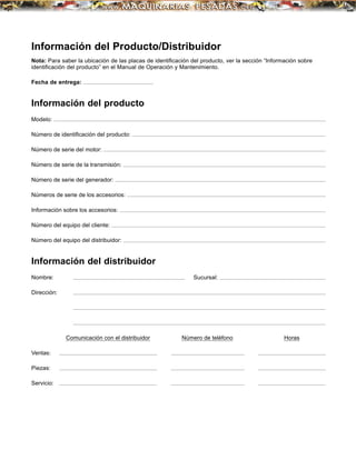Información del Producto/Distribuidor
Nota: Para saber la ubicación de las placas de identiﬁcación del producto, ver la sección “Información sobre
identiﬁcación del producto” en el Manual de Operación y Mantenimiento.
Fecha de entrega:
Información del producto
Modelo:
Número de identiﬁcación del producto:
Número de serie del motor:
Número de serie de la transmisión:
Número de serie del generador:
Números de serie de los accesorios:
Información sobre los accesorios:
Número del equipo del cliente:
Número del equipo del distribuidor:
Información del distribuidor
Nombre: Sucursal:
Dirección:
Comunicación con el distribuidor Número de teléfono Horas
Ventas:
Piezas:
Servicio:
 