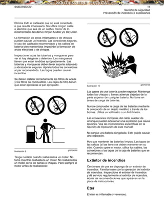 SSBU7902-02 11
Sección de seguridad
Prevención de incendios o explosiones
Elimine todo el cableado que no esté conectado
o que resulte innecesario. No utilice ningún cable
o alambre que sea de un calibre menor de lo
recomendado. No derive ningún fusible y/o disyuntor.
La formación de arcos inﬂamables o de chispas
pueden causar un incendio. Las conexiones seguras,
el uso del cableado recomendado y los cables de
batería bien mantenidos impedirán la formación de
arcos eléctricos o de chispas.
Inspeccione todas las tuberías y mangueras para
ver si hay desgaste o deterioro. Las mangueras
tienen que estar tendidas apropiadamente. Las
tuberías y mangueras deben tener soporte adecuado
y abrazaderas seguras. Apriete todas las conexiones
al par recomendado. Las fugas pueden causar
incendios.
Se deben instalar correctamente los ﬁltros de aceite
y los ﬁltros de combustible. Las cajas de ﬁltro tienen
que estar apretadas al par apropiado.
g00704059
Ilustración 9
Tenga cuidado cuando reabastezca un motor. No
fume mientras reabastece un motor. No reabastezca
un motor cerca de llamas o chispas. Pare siempre el
motor antes de reabastecer.
g00704135
Ilustración 10
Los gases de una batería pueden explotar. Mantenga
todas las chispas o llamas abiertas alejadas de la
parte superior de cualquier batería. No fume en
áreas de carga de baterías.
Nunca compruebe la carga de las baterías mediante
la colocación de un objeto metálico a través de los
bornes. Utilice un voltímetro o un hidrómetro.
Las conexiones impropias del cable auxiliar de
arranque pueden ocasionar una explosión que cause
lesiones. Vea las instrucciones especíﬁcas en la
Sección de Operación de este manual.
No cargue una batería congelada. Esto puede causar
una explosión.
Hay que mantener las baterías limpias. Las tapas de
las celdas (si las tiene) se deben mantener en su
sitio. Cuando opere el motor, utilice los cables, las
conexiones y las tapas de la caja de baterías que se
recomiendan.
Extintor de incendios
Cerciórese de que se disponga de un extintor de
incendios. Familiarícese con la operación del extintor
de incendios. Inspeccione el extintor de incendios
y dé servicio regularmente al extintor de incendios.
Acate las recomendaciones que aparecen en la
placa de instrucciones.
Eter
El éter es inﬂamable y venenoso.
 