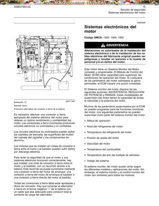 SSBU7902-02 15
Sección de seguridad
Sistemas electrónicos del motor
g00771487
Ilustración 12
Ejemplo típico
Prisionero alternativo de conexión a tierra de la batería
Es necesario efectuar una conexión a tierra
apropiada del sistema eléctrico del motor para
obtener un óptimo rendimiento y conﬁabilidad del
motor. Las conexiones a tierra incorrectas producirán
circuitos eléctricos no controlados y no conﬁables.
Los circuitos eléctricos no controlados pueden dañar
los cojinetes de bancada, las superﬁcies del muñón
del cojinete del cigüeñal y los componentes de
aluminio.
Los motores que se instalen sin cintas de conexión a
tierra entre el motor y el bastidor pueden sufrir daños
por descarga eléctrica.
Para tener la seguridad de que el motor y sus
sistemas eléctricos funcionen correctamente, hay
que instalar una cinta de conexión a tierra entre el
motor y el bastidor, con un recorrido directo a la
batería. Este recorrido se puede suministrar mediante
una conexión a tierra del motor de arranque, una
conexión a tierra del motor de arranque al bastidor o
una conexión a tierra directa del motor al bastidor.
Todas las conexiones a tierra debe estar apretadas y
libres de corrosión. Hay que conectar el alternador
a tierra en el borne negativo “-” de la batería con
un cable que sea adecuado para conducir toda la
corriente de carga del alternador.
i02852886
Sistemas electrónicos del
motor
Código SMCS: 1000; 1400; 1900
Alteraciones no autorizadas de la instalación del
sistema electrónico o de la instalación de los ca-
bles eléctricos del fabricante original pueden ser
peligrosas y resultar en lesiones o la muerte de
personal y/o en daños del motor.
Este motor tiene un Sistema Monitor del Motor
completo y programable. El Módulo de Control del
Motor (ECM) tiene capacidad para supervisar las
condiciones de operación del motor. Si cualquiera
de los parámetros del motor sobrepasa la gama
permisible, el ECM iniciará una acción inmediata.
El Sistema monitor del motor dispone de las
siguientes acciones: ADVERTENCIA, REDUCCIÓN
DE POTENCIA y PARADA. Estas modalidades de
supervisión del motor tienen la capacidad de limitar
la velocidad y la potencia del motor.
Muchos de los parámetros supervisados por el ECM
se pueden programar para las funciones monitoras
del motor. Los siguientes parámetros se pueden
supervisar como parte del sistema monitor del motor:
• Altitud de operación
• Nivel del refrigerante del motor
• Temperatura del refrigerante del motor
• Presión de aceite del motor
• Velocidad del motor
• Temperatura del combustible
• Temperatura del aire del múltiple de admisión
• Voltaje del sistema
El sistema monitor del motor puede variar según
los diferentes modelos y aplicaciones del motor. Sin
embargo, el sistema monitor y el control monitor del
motor son similares para todos los motores.
 
