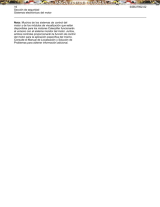 16 SSBU7902-02
Sección de seguridad
Sistemas electrónicos del motor
Nota: Muchos de los sistemas de control del
motor y de los módulos de visualización que están
disponibles para los motores Caterpillar funcionarán
al unísono con el sistema monitor del motor. Juntos,
ambos controles proporcionarán la función de control
del motor para la aplicación especíﬁca del mismo.
Consulte el Manual de Localización y Solución de
Problemas para obtener información adicional.
 
