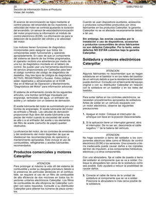20 SSBU7902-02
Sección de Información Sobre el Producto
Vistas del modelo
El avance de sincronización se logra mediante el
control preciso del encendido de los inyectores. La
velocidad del motor se controla ajustando la duración
del encendido. Un sensor de velocidad/sincronización
del motor proporciona la información al módulo de
control electrónico (ECM). La información es para la
detección de la posición del cilindro y la velocidad
del motor.
Los motores tienen funciones de diagnóstico
incorporadas para asegurar que todos los
componentes estén funcionando y operando
apropiadamente. En caso de que un componente
del sistema se desvíe de los límites programados,
el operador recibirá una advertencia por medio de
una luz de diagnóstico montada en el tablero de
control. Se puede usar una herramienta electrónica
de servicio proporcionada por Caterpillar para leer
el código numérico del código de diagnóstico de
destellos. Hay tres tipos de códigos de diagnóstico:
ACTIVO, REGISTRADO y Suceso. Estos códigos
están registrados y almacenados en el ECM.
Vea en el Manual de Operación y Mantenimiento,
“Diagnósticos del Motor” para información adicional.
El sistema de enfriamiento consta de los siguientes
artículos: una bomba centrífuga impulsada por
engranaje, termostato del agua, un enfriador de
aceite y un radiador con un sistema de derivación.
El aceite lubricante del motor es suministrado por una
bomba de engranajes. El aceite lubricante del motor
es enfriado y ﬁltrado. Las válvulas de derivación
proporcionan ﬂujo libre del aceite lubricante a las
piezas del motor cuando la viscosidad del aceite
es alta o si el enfriador del aceite o los elementos
del ﬁltro de aceite (cartucho de papel) quedan
obstruidos.
La eﬁciencia del motor, de los controles de emisiones
y del rendimiento del motor dependen de que se
obedezcan las recomendaciones de operación y
mantenimiento apropiadas. Esto incluye el uso de
combustibles, refrigerantes y aceites lubricantes
recomendados.
Productos comerciales y motores
Caterpillar
ATENCION
Para prolongar al máximo la vida útil del sistema de
combustible y evitar su desgaste prematuro debido a
la presencia de partículas abrasivas en el combus-
tible, se requiere el uso de un ﬁltro de combustible
de alta eﬁciencia de dos micrones en todos los In-
yectores unitarios electrónicos Caterpillar. Los ﬁltros
de combustible de alta eﬁciencia de Caterpillar cum-
plen con estos requisitos. Consulte a su distribuidor
Caterpillar para obtener los números de pieza correc-
tos.
Cuando se usan dispositivos auxiliares, accesorios
o productos consumibles producidos por otros
fabricantes en los productos Caterpillar, la garantía
Caterpillar no se ve afectada necesariamente debido
a tal uso.
Sin embargo, las averías causadas por la
instalación o uso de dispositivos, accesorios
o productos consumibles de otros fabricantes
no son defectos Caterpillar. Por lo tanto, estos
defectos NO ESTÁN cubiertos bajo la garantía
Caterpillar.
Soldadura y motores electrónicos
Caterpillar
ATENCION
Algunos fabricantes no recomiendan que se hagan
soldaduras en el bastidor ni en los rieles del bastidor
de un vehículo debido a que la resistencia del bastidor
puede disminuir. Consulte con el fabricante del equipo
original o con su distribuidor Caterpillar en relación
con la soldadura en un bastidor o en los rieles del
bastidor.
Para evitar daños en los controles electrónicos, se
necesitan procedimientos apropiados de soldadura.
Antes de soldar en un vehículo equipado con
un motor electrónico, observe las siguientes
precauciones:
1. Apague el motor. Coloque el interruptor de
arranque con llave en la posición Desconectada.
2. Si la aplicación tiene un interruptor general, abra
el interruptor. De no ser así, desconecte el cable
negativo “-” de la batería del vehículo.
ATENCION
No haga conexión a tierra del soldador a los com-
ponentes eléctricos tales como el Módulo de control
electrónico (ECM) o los sensores. Una conexión a tie-
rra inadecuada puede causar daños a los cojinetes
del tren de impulsión, a los componentes hidráulicos,
eléctricos y a otros componentes.
Con una abrazadera, ﬁje el cable de puesta a tierra
del soldador al componente que se va a soldar. Co-
loque la abrazadera tan cerca de la soldadura como
sea posible. Esto ayudará a reducir la posibilidad de
causar daños.
3. Conecte el cable de tierra de la unidad de
soldadura al componente que se va a soldar.
Posicione la abrazadera lo más cerca posible de
la soldadura.
 
