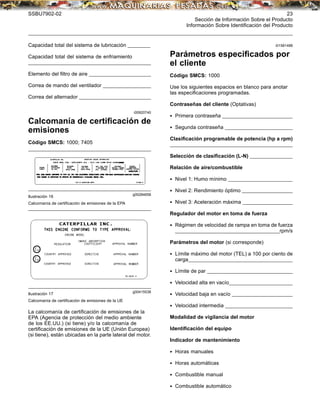SSBU7902-02 23
Sección de Información Sobre el Producto
Información Sobre Identiﬁcación del Producto
Capacidad total del sistema de lubricación __________
Capacidad total del sistema de enfriamiento
_________
________________________________________________________
Elemento del ﬁltro de aire _________
_______________________
Correa de mando del ventilador _________
_______________
Correa del alternador _________
____________________________
i00920740
Calcomanía de certiﬁcación de
emisiones
Código SMCS: 1000; 7405
g00284658
Ilustración 16
Calcomanía de certiﬁcación de emisiones de la EPA
g00415538
Ilustración 17
Calcomanía de certiﬁcación de emisiones de la UE
La calcomanía de certiﬁcación de emisiones de la
EPA (Agencia de protección del medio ambiente
de los EE.UU.) (si tiene) y/o la calcomanía de
certiﬁcación de emisiones de la UE (Unión Europea)
(si tiene), están ubicadas en la parte lateral del motor.
i01581488
Parámetros especiﬁcados por
el cliente
Código SMCS: 1000
Use los siguientes espacios en blanco para anotar
las especiﬁcaciones programadas.
Contraseñas del cliente (Optativas)
• Primera contraseña _________
___________________________
• Segunda contraseña _________
__________________________
Clasiﬁcación programable de potencia (hp a rpm)
_________
________________________________________________________
Selección de clasiﬁcación (L-N) _________
____________
Relación de aire/combustible
• Nivel 1: Humo mínimo _________
________________________
• Nivel 2: Rendimiento óptimo _________
________________
• Nivel 3: Aceleración máxima _________
________________
Regulador del motor en toma de fuerza
• Régimen de velocidad de rampa en toma de fuerza
_________
______________________________________________rpm/s
Parámetros del motor (si corresponde)
• Límite máximo del motor (TEL) a 100 por ciento de
carga_________
______________________________________________
• Límite de par _________
____________________________________
• Velocidad alta en vacío_________
________________________
• Velocidad baja en vacío _________
______________________
• Velocidad intermedia _________
__________________________
Modalidad de vigilancia del motor
Identiﬁcación del equipo
Indicador de mantenimiento
• Horas manuales
• Horas automáticas
• Combustible manual
• Combustible automático
 
