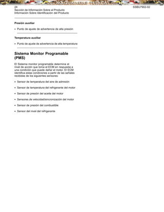 24 SSBU7902-02
Sección de Información Sobre el Producto
Información Sobre Identiﬁcación del Producto
Presión auxiliar
• Punto de ajuste de advertencia de alta presión
_________
______________________________________________________
Temperatura auxiliar
• Punto de ajuste de advertencia de alta temperatura
_________
______________________________________________________
Sistema Monitor Programable
(PMS)
El Sistema monitor programable determina el
nivel de acción que toma el ECM en respuesta a
una condición que puede dañar el motor. El ECM
identiﬁca estas condiciones a partir de las señales
recibidas de los siguientes sensores:
• Sensor de temperatura del aire de admisión
• Sensor de temperatura del refrigerante del motor
• Sensor de presión del aceite del motor
• Sensores de velocidad/sincronización del motor
• Sensor de presión del combustible
• Sensor del nivel del refrigerante
 