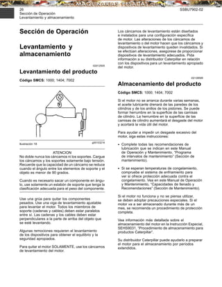 26 SSBU7902-02
Sección de Operación
Levantamiento y almacenamiento
Sección de Operación
Levantamiento y
almacenamiento
i02012505
Levantamiento del producto
Código SMCS: 1000; 1404; 7002
g00103219
Ilustración 18
ATENCION
No doble nunca los cáncamos ni los soportes. Cargue
los cáncamos y los soportes solamente bajo tensión.
Recuerde que la capacidad de un cáncamo se reduce
cuando el ángulo entre los elementos de soporte y el
objeto es menor de 90 grados.
Cuando es necesario sacar un componente en ángu-
lo, use solamente un eslabón de soporte que tenga la
clasiﬁcación adecuada para el peso del componente.
Use una grúa para quitar los componentes
pesados. Use una viga de levantamiento ajustable
para levantar el motor. Todos los miembros de
soporte (cadenas y cables) deben estar paralelos
entre sí. Las cadenas y los cables deben estar
perpendiculares a la parte de arriba del objeto que
se esté levantando.
Algunas remociones requieren el levantamiento
de los dispositivos para obtener el equilibrio y la
seguridad apropiados.
Para quitar el motor SOLAMENTE, use los cáncamos
de levantamiento del motor.
Los cáncamos de levantamiento están diseñados
e instalados para una conﬁguración especíﬁca
de motor. Las alteraciones de los cáncamos de
levantamiento o del motor hacen que los cáncamos y
dispositivos de levantamiento queden invalidados. Si
se efectúan alteraciones, asegúrese de proporcionar
dispositivos de levantamiento adecuados. Pida
información a su distribuidor Caterpillar en relación
con los dispositivos para un levantamiento apropiado
del motor.
i02128589
Almacenamiento del producto
Código SMCS: 1000; 1404; 7002
Si el motor no se arranca durante varias semanas,
el aceite lubricante drenará de las paredes de los
cilindros y de los anillos de los pistones. Se puede
formar herrumbre en la superﬁcie de las camisas
de cilindro. La herrumbre en la superﬁcie de las
camisas de cilindro aumentará el desgaste del motor
y acortará la vida útil del motor.
Para ayudar a impedir un desgaste excesivo del
motor, siga estas instrucciones:
• Complete todas las recomendaciones de
lubricación que se indican en este Manual
de Operación y Mantenimiento, “Programa
de intervalos de mantenimiento” (Sección de
mantenimiento).
• Si se esperan temperaturas de congelamiento,
compruebe el sistema de enfriamiento para
ver si ofrece protección adecuada contra el
congelamiento. Vea en este Manual de Operación
y Mantenimiento, “Capacidades de llenado y
Recomendaciones” (Sección de Mantenimiento).
Si el motor no funciona y no se piensa utilizar,
se deben adoptar precauciones especiales. Si el
motor va a ser almacenado durante más de un
mes, se recomienda un procedimiento de protección
completa.
Vea información más detallada sobre el
almacenamiento del motor en la Instrucción Especial,
SEHS9031, “Procedimiento de almacenamiento para
productos Caterpillar”.
Su distribuidor Caterpillar puede ayudarlo a preparar
el motor para el almacenamiento por períodos
extendidos.
 