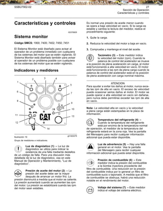 SSBU7902-02 27
Sección de Operación
Características y controles
Características y controles
i02376829
Sistema monitor
Código SMCS: 1900; 7400; 7402; 7450; 7451
El Sistema Monitor está diseñado para avisar al
operador de un problema inmediato con cualquiera
de los sistemas del motor que se estén vigilando. El
Sistema Monitor está diseñado también para avisar
al operador de un problema posible con cualquiera
de los sistemas del motor que se estén vigilando.
Indicadores y medidores
g01063079
Ilustración 19
Grupo de medidores e indicadores
Luz de diagnóstico (1) – La luz de
diagnóstico se utiliza para indicar la
existencia de una falla mediante destellos
de un código de falla. Para una discusión más
detallada de la luz de diagnóstico, vea en este
Manual de Operación y Mantenimiento, “Luz de
diagnóstico”.
Presión de aceite del motor (2) – La
presión del aceite debe ser la mayor
después de arrancar un motor frío. La
presión disminuirá a medida que el motor se caliente.
La presión aumentará cuando se aumenten las rpm
del motor. La presión se estabilizará cuando las rpm
del motor sean estables.
Es normal una presión de aceite menor cuando
se opera a baja velocidad en vacío. Si la carga es
estable y cambia la lectura del medidor, realice el
procedimiento siguiente:
1. Quite la carga.
2. Reduzca la velocidad del motor a baja en vacío.
3. Compruebe y mantenga el nivel del aceite.
Tacómetro (3) – Este medidor indica
la velocidad del motor (rpm). Cuando la
palanca de control del acelerador se mueve
a la posición de plena aceleración sin carga, el motor
está funcionando a alta velocidad en vacío. El motor
está funcionando a las rpm de plena carga cuando la
palanca de control del acelerador está en la posición
de plena aceleración con carga nominal máxima.
ATENCION
Para ayudar a evitar los daños al motor, nunca exce-
da las rpm de alta en vacío. El exceso de velocidad
puede ocasionar serios daños al motor. El motor se
puede operar a alta velocidad en vacío sin dañarse,
pero nunca debe permitirse exceder las rpm de alta
en vacío.
Nota: La velocidad alta en vacío y la velocidad
a plena carga están estampadas en la placa de
información.
Temperatura del refrigerante (4) –
Cuando la temperatura del refrigerante
está por encima de la temperatura normal
de operación, el medidor de la temperatura del
refrigerante estará en la zona roja. Vea la pantalla
del Mensajero para recibir cualquier información
adicional que pueda estar disponible.
Luz de advertencia (5) – Hay una falla
general en el motor. Vea la pantalla
del Mensajero para recibir cualquier
información adicional que pueda estar disponible.
Presión de combustible (6) – Este
medidor indica la presión del combustible
a la bomba inyectora procedente del
ﬁltro de combustible. Una reducción en la presión
del combustible indica por lo general un ﬁltro de
combustible sucio o taponado. A medida que el ﬁltro
de combustible se obstruya, habrá una reducción
notable en el rendimiento del motor.
Voltaje del sistema (7) – Este medidor
indica el voltaje del sistema eléctrico.
 