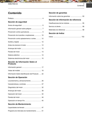 SSBU7902-02 3
Contenido
Contenido
Prefacio ................................................................... 4
Sección de seguridad
Avisos de seguridad ............................................... 6
Información general sobre peligros ........................ 7
Prevención contra quemaduras .............................. 9
Prevención de incendios o explosiones ................ 10
Prevención contra aplastamiento o cortes ............ 12
Subida y bajada ................................................... 12
Antes de arrancar el motor ................................... 13
Arranque del motor ............................................... 13
Parada del motor ................................................. 13
Sistema eléctrico ................................................. 14
Sistemas electrónicos del motor .......................... 15
Sección de Información Sobre el
Producto
Información general .............................................. 17
Vistas del modelo ................................................. 18
Información Sobre Identiﬁcación del Producto .... 22
Sección de Operación
Levantamiento y almacenamiento ........................ 26
Características y controles ................................... 27
Diagnóstico del motor ........................................... 32
Arranque del motor ............................................... 38
Operación del motor ............................................. 42
Parada del motor .................................................. 44
Operación en tiempo frío ...................................... 45
Sección de Mantenimiento
Capacidades de llenado ....................................... 47
Programa de intervalos de mantenimiento ........... 51
Sección de garantías
Información sobre las garantías ........................... 93
Sección de información de referencia
Clasiﬁcaciones de los motores ............................. 95
Servicio al cliente .................................................. 96
Materiales de referencia ....................................... 98
Sección de Indice
Indice .................................................................. 102
 