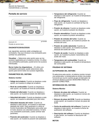 30 SSBU7902-02
Sección de Operación
Características y controles
Pantalla de servicio
g01054566
Ilustración 24
Pantalla de servicio típica
DIAGNOSTICOS/SUCESOS
Las siguientes opciones están protegidas por
contraseña. Hay que introducir una contraseña para
cambiar los parámetros.
Visualizar – Seleccione esta opción para ver los
sucesos registrados por el sistema monitor. Si utiliza
una contraseña autorizada, puede borrar los sucesos
individuales.
Borrar todos los diagnósticos – Si utiliza una
contraseña autorizada, puede seleccionar esta
opción para borrar todos los sucesos registrados.
PARAMETROS DEL SISTEMA
Sistema monitor
• Voltaje de la batería: Cuando se desplaza a esta
opción, se muestra el voltaje de la batería.
• Nivel de combustible: Cuando se desplaza a
esta opción, se muestra el nivel de combustible.
• Estado del alternador: Cuando se desplaza a
esta opción, se muestra el estado del alternador.
• Velocidad del motor: Cuando se desplaza a esta
opción, se muestra la velocidad (rpm) del motor.
• Velocidad deseada del motor: Cuando se
desplaza a esta opción, se muestra la velocidad
deseada del motor. Este parámetro lo utiliza el
Control Automático del Retardador para evitar que
el motor alcance una velocidad excesiva. Si tiene
una contraseña autorizada, puede cambiar este
parámetro.
• Posición del acelerador: Cuando se desplaza a
esta opción, se muestra la posición del acelerador.
• Temperatura del refrigerante: Cuando se
desplaza a esta opción, se muestra la temperatura
del refrigerante.
• Flujo de refrigerante: Cuando se desplaza a
esta opción, se muestra la cantidad de ﬂujo de
refrigerante.
• Presión de refuerzo: Cuando se desplaza a esta
opción, se muestra la presión de refuerzo.
• Presión atmosférica: Cuando se desplaza a esta
opción, se muestra la presión atmosférica.
• Presión de entrada del turbo: Cuando se
desplaza a esta opción, se muestra la presión de
entrada del turbo.
• Presión de aceite (absoluta): Cuando se
desplaza a esta opción, se muestra la presión
absoluta del aceite del motor.
• Presión de aceite: Cuando se desplaza a esta
opción, se muestra la presión manométrica del
aceite del motor.
• Temperatura del combustible: Cuando se
desplaza a esta opción, se muestra la temperatura
del combustible.
PRUEBAS DE SISTEMAS
AUTOPRUEBA DEL SISTEMA
Si selecciona esta opción, el sistema monitor iniciará
una autoprueba. La autoprueba es similar a la prueba
funcional que ocurre cuando se gira el interruptor de
arranque desde la posición DESCONECTADA a la
posición CONECTADA.
INFORMACION DEL SISTEMA
Sistema Monitor
• Número de pieza del software: Cuando se
desplaza a esta opción, se muestra el número de
pieza del software.
• Número de pieza del ECM: Cuando se desplaza
a esta opción, se muestra el número de pieza del
ECM.
• Fecha de publicación del software: Cuando se
desplaza a esta opción, se muestra la fecha de
publicación del software.
• Descripción del software: Cuando se desplaza
a esta opción, se muestra la descripción del
software.
MOTOR
 