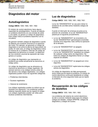 32 SSBU7902-02
Sección de Operación
Diagnóstico del motor
Diagnóstico del motor
i02128755
Autodiagnóstico
Código SMCS: 1000; 1900; 1901; 1902
El módulo de control electrónico tiene alguna
capacidad de autodiagnóstico. Cuando se detecta
un problema electrónico en una entrada de señal
o una salida, se genera un código de diagnóstico.
Este código indica el problema especíﬁco con la
circuitería.
Se generan también códigos de diagnóstico cuando
se detecta una condición anormal en la operación
del motor. Por ejemplo, se generará un código de
diagnóstico si se activa la alarma de baja presión de
aceite. En este caso, el código de diagnóstico indica
el síntoma de un problema. Este tipo de código de
diagnóstico se denomina un suceso. La detección
de una condición anormal de operación del motor
genera un suceso.
Un código de diagnóstico que representa un
problema que existe actualmente se denomina un
código activo.
Un código de diagnóstico que se almacena en
memoria se denomina un código registrado. Dé
siempre servicio a los códigos activos antes de
dar servicio a los códigos registrados. Los códigos
registrados pueden incluir las siguientes categorías:
• Problemas intermitentes
• Sucesos registrados
• Historial de rendimiento
Los códigos registrados pueden no indicar que se
necesita una reparación. Los problemas pueden
haberse reparado desde que se registró el código.
Los códigos registrados pueden ser útiles para
localizar problemas intermitentes.
i01467470
Luz de diagnóstico
Código SMCS: 1000; 1900; 1901; 1902; 7451
La luz de “DIAGNOSTICO” se usa para indicar la
existencia de una falla activa mediante códigos de
destellos.
Cuando el interruptor de arranque se pone en la
posición de conectado, la luz de “DIAGNOSTICO”
pasará por el siguiente procedimiento:
• La luz de “DIAGNOSTICO” se encenderá y la
luz de “DIAGNOSTICO” permanecerá encendida
durante cinco segundos. Esto veriﬁca la operación
de la lámpara.
• La luz de “DIAGNOSTICO” se apagará.
• La luz de “DIAGNOSTICO” se encenderá otra vez
y la luz de “DIAGNOSTICO” destellará los códigos
de cualquier código activo de diagnóstico. No
todos los códigos de diagnóstico tienen un código
especial de destello.
• La luz de “DIAGNOSTICO” se apagará por cinco
segundos.
• La luz de “DIAGNOSTICO” repite todos los códigos
activos de diagnóstico.
Un código de diagnóstico de falla permanecerá
activo hasta que se repare el problema. El módulo de
control electrónico continuará destellando el código
a intervalos de cinco segundos hasta que se repare
el problema.
i02637131
Recuperación de los códigos
de destellos
Código SMCS: 1000; 1900; 1901; 1902
Los problemas del sistema de control electrónico
se dan a conocer mediante estos tipos de códigos:
códigos de destello, códigos SPN/FMI, códigos de
diagnóstico y códigos de suceso.
 
