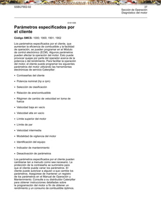 SSBU7902-02 37
Sección de Operación
Diagnóstico del motor
i01811065
Parámetros especiﬁcados por
el cliente
Código SMCS: 1000; 1900; 1901; 1902
Los parámetros especiﬁcados por el cliente, que
aumentan la eﬁciencia de combustible y la facilidad
de operación, se pueden programar en el Módulo
de control electrónico (ECM). Algunos parámetros
pueden afectar la operación del motor. Esto puede
provocar quejas por parte del operador acerca de la
potencia o del rendimiento. Para facilitar la operación
del motor, el cliente puede programar los siguientes
parámetros del motor utilizando las herramientas
electrónicas de servicio Caterpillar:
• Contraseñas del cliente
• Potencia nominal (hp a rpm)
• Selección de clasiﬁcación
• Relación de aire/combustible
• Régimen de cambio de velocidad en toma de
fuerza
• Velocidad baja en vacío
• Velocidad alta en vacío
• Límite superior del motor
• Límite de par
• Velocidad intermedia
• Modalidad de vigilancia del motor
• Identiﬁcación del equipo
• Indicador de mantenimiento
• Desactivación de parámetros
Los parámetros especiﬁcados por el cliente pueden
cambiarse tan a menudo como sea necesario. La
protección de la contraseña se suministra para
que el cliente pueda variar los parámetros. El
cliente puede autorizar a alguien a que cambie los
parámetros. Asegúrese de mantener un registro
de los parámetros en el Manual de Operación y
Mantenimiento. Consulte a su distribuidor Caterpillar
para obtener instrucciones detalladas sobre
la programación del motor a ﬁn de obtener un
rendimiento y un consumo de combustible óptimos.
 