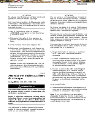 40 SSBU7902-02
Sección de Operación
Arranque del motor
ATENCION
No active el motor de arranque cuando el volante esté
girando. No arranque el motor bajo carga.
Si el motor no arranca dentro de 30 segundos, suelte
el interruptor o botón de arranque y espere dos minu-
tos para dejar que el motor se enfríe antes de intentar
arrancarlo otra vez.
3. Gire el interruptor de llave a la posición
ARRANQUE para engranar el motor de arranque
y arrancar el motor.
4. Deje que el interruptor de llave regrese a la
posición FUNCIONAR después de arrancar el
motor.
5. Si no arranca el motor, repita los pasos 2 a 4.
6. Deje que el motor funcione en vacío durante tres
a cinco minutos o déjelo funcionar en vacío hasta
que comience a subir el indicador de temperatura
del agua. El motor debe funcionar uniformemente
a baja en vacío hasta que la velocidad se aumente
gradualmente a alta en vacío. Espere a que se
disperse el humo blanco antes de proceder a la
operación normal.
7. Opere el motor a baja carga hasta que todos los
sistemas alcancen la temperatura de operación.
Compruebe los medidores durante el período de
calentamiento.
i01952425
Arranque con cables auxiliares
de arranque
Código SMCS: 1000; 1401; 1402; 1900
Las conexiones indebidas de los cables auxiliares
de arranque pueden producir explosiones y cau-
sar lesiones personales.
Impida la formación de chispas cerca de las ba-
terías. Las chispas pueden hacer que estallen los
vapores. No deje que los extremos de los cables
auxiliares se pongan en contacto entre sí o con el
motor.
Si la instalación no está equipada con un sistema
auxiliar de baterías, puede ser necesario arrancar el
motor con una fuente eléctrica externa.
ATENCION
Use una fuente de corriente que tenga el mismo vol-
taje que el motor de arranque eléctrico. Use SOLA-
MENTE el mismo voltaje para arrancar con una fuen-
te auxiliar. Si se usa un voltaje mayor, se podría dañar
el sistema eléctrico.
No invierta los cables de la batería. Podría causar
daños al alternador. Conecte el cable de conexión a
tierra el último y desconéctelo el primero.
Cuando use una fuente externa de electricidad para
arrancar el motor, gire el interruptor de arranque del
motor a la posición “OFF (Desconectada)”. Apague
todos los accesorios eléctricos antes de conectar los
cables auxiliares de arranque.
Compruebe que el interruptor general está desconec-
tado antes de conectar los cables auxiliares de arran-
que al motor que se va a arrancar.
1. Ponga el interruptor de arranque en la posición
DESCONECTADA. Desconecte todos los
accesorios.
2. Conecte un extremo del cable auxiliar de
arranque positivo al borne positivo de la batería
descargada. Conecte el otro extremo del cable
auxiliar de arranque positivo al terminal positivo
de la fuente de energía eléctrica.
3. Conecte un extremo del cable auxiliar negativo
al terminal negativo de la fuente de energía
eléctrica. Conecte el otro extremo negativo del
cable auxiliar de arranque al bloque motor o a la
conexión a tierra del chasis. Este procedimiento
permite impedir que las posibles chispas inﬂamen
los gases combustibles producidos por ciertas
baterías.
4. Arranque el motor.
5. Inmediatamente después de haber arrancado el
motor que se había calado, desconecte los cables
auxiliares de arranque en orden inverso.
Nota: Si hay un problema con el alternador o
el cargador de baterías, el motor no continuará
funcionando después de arrancar a menos que una
fuente separada proporcione corriente eléctrica al
módulo de control del motor.
 