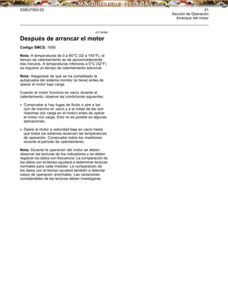 SSBU7902-02 41
Sección de Operación
Arranque del motor
i01734396
Después de arrancar el motor
Código SMCS: 1000
Nota: A temperaturas de 0 a 60°C (32 a 140°F), el
tiempo de calentamiento es de aproximadamente
tres minutos. A temperaturas inferiores a 0°C (32°F)
se requiere un tiempo de calentamiento adicional.
Nota: Asegúrese de que se ha completado la
autoprueba del sistema monitor (si tiene) antes de
operar el motor bajo carga.
Cuando el motor funciona en vacío durante el
calentamiento, observe las condiciones siguientes:
• Compruebe si hay fugas de ﬂuido o aire a las
rpm de marcha en vacío y a la mitad de las rpm
máximas (sin carga en el motor) antes de operar
el motor con carga. Esto no es posible en algunas
aplicaciones.
• Opere el motor a velocidad baja en vacío hasta
que todos los sistemas alcancen las temperaturas
de operación. Compruebe todos los medidores
durante el período de calentamiento.
Nota: Durante la operación del motor se deben
observar las lecturas de los indicadores y se deben
registrar los datos con frecuencia. La comparación de
los datos con el tiempo ayudará a determinar lecturas
normales para cada medidor. La comparación de
los datos con el tiempo ayudará también a detectar
casos de operación anormales. Las variaciones
considerables de las lecturas deben investigarse.
 