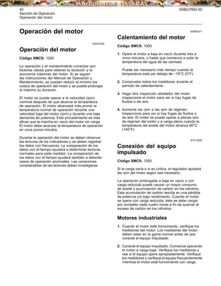 42 SSBU7902-02
Sección de Operación
Operación del motor
Operación del motor
i02227292
Operación del motor
Código SMCS: 1000
La operación y el mantenimiento correctos son
factores claves para obtener la duración y la
economía máximas del motor. Si se siguen
las instrucciones del Manual de Operación y
Mantenimiento, se pueden reducir al mínimo los
costos de operación del motor y se puede prolongar
al máximo su duración.
El motor se puede operar a la velocidad (rpm)
nominal después de que alcance la temperatura
de operación. El motor alcanzará más pronto la
temperatura normal de operación durante una
velocidad baja del motor (rpm) y durante una baja
demanda de potencia. Este procedimiento es más
eﬁcaz que la marcha en vacío del motor sin carga.
El motor debe alcanzar la temperatura de operación
en unos pocos minutos.
Durante la operación del motor se deben observar
las lecturas de los indicadores y se deben registrar
los datos con frecuencia. La comparación de los
datos con el tiempo ayudará a determinar lecturas
normales para cada medidor. La comparación de
los datos con el tiempo ayudará también a detectar
casos de operación anormales. Las variaciones
considerables de las lecturas deben investigarse.
i00893371
Calentamiento del motor
Código SMCS: 1000
1. Opere el motor a baja en vacío durante tres a
cinco minutos, o hasta que comience a subir la
temperatura del agua de las camisas.
Puede ser necesario más tiempo cuando la
temperatura esté por debajo de −18°C (0°F).
2. Compruebe todos los medidores durante el
período de calentamiento.
3. Haga otra inspección alrededor del motor.
Inspeccione el motor para ver si hay fugas de
ﬂuidos o de aire.
4. Aumente las rpm a las rpm de régimen.
Inspeccione para ver si hay fugas de ﬂuidos o
de aire. El motor se puede operar a plenas rpm
de régimen del motor y a carga plena cuando la
temperatura del aceite del motor alcanza 60°C
(140°F).
i01212454
Conexión del equipo
impulsado
Código SMCS: 1000
Si la carga varía o si es cíclica, el regulador ajustará
las rpm del motor según sea necesario.
La operación prolongada a baja en vacío o con
carga reducida puede causar un mayor consumo
de aceite y acumulación de carbón en los cilindros.
Esta acumulación de carbón resulta en una pérdida
de potencia y/o bajo rendimiento. Cuando el motor
se opera con carga reducida, éste se debe cargar
por completo cada cuatro horas a ﬁn de quemar el
exceso de carbón en los cilindros.
Motores industriales
1. Cuando el motor esté funcionando, veriﬁque los
medidores del motor. Los medidores del motor
deben estar en la gama normal antes de que
conecte el equipo impulsado.
2. Conecte el equipo impulsado. Comience operando
el motor a carga baja. Veriﬁque los medidores y
vea si el equipo opera apropiadamente. Veriﬁque
los medidores y veriﬁque el equipo frecuentemente
mientras el motor esté funcionando con carga.
 