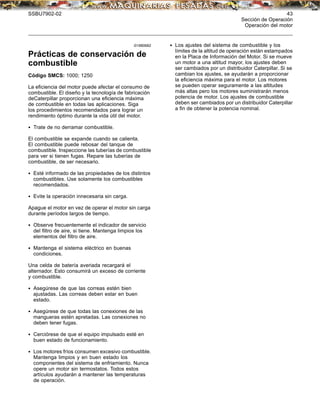 SSBU7902-02 43
Sección de Operación
Operación del motor
i01880682
Prácticas de conservación de
combustible
Código SMCS: 1000; 1250
La eﬁciencia del motor puede afectar el consumo de
combustible. El diseño y la tecnología de fabricación
deCaterpillar proporcionan una eﬁciencia máxima
de combustible en todas las aplicaciones. Siga
los procedimientos recomendados para lograr un
rendimiento óptimo durante la vida útil del motor.
• Trate de no derramar combustible.
El combustible se expande cuando se calienta.
El combustible puede rebosar del tanque de
combustible. Inspeccione las tuberías de combustible
para ver si tienen fugas. Repare las tuberías de
combustible, de ser necesario.
• Esté informado de las propiedades de los distintos
combustibles. Use solamente los combustibles
recomendados.
• Evite la operación innecesaria sin carga.
Apague el motor en vez de operar el motor sin carga
durante períodos largos de tiempo.
• Observe frecuentemente el indicador de servicio
del ﬁltro de aire, si tiene. Mantenga limpios los
elementos del ﬁltro de aire.
• Mantenga el sistema eléctrico en buenas
condiciones.
Una celda de batería averiada recargará el
alternador. Esto consumirá un exceso de corriente
y combustible.
• Asegúrese de que las correas estén bien
ajustadas. Las correas deben estar en buen
estado.
• Asegúrese de que todas las conexiones de las
mangueras estén apretadas. Las conexiones no
deben tener fugas.
• Cerciórese de que el equipo impulsado esté en
buen estado de funcionamiento.
• Los motores fríos consumen excesivo combustible.
Mantenga limpios y en buen estado los
componentes del sistema de enfriamiento. Nunca
opere un motor sin termostatos. Todos estos
artículos ayudarán a mantener las temperaturas
de operación.
• Los ajustes del sistema de combustible y los
límites de la altitud de operación están estampados
en la Placa de Información del Motor. Si se mueve
un motor a una altitud mayor, los ajustes deben
ser cambiados por un distribuidor Caterpillar. Si se
cambian los ajustes, se ayudarán a proporcionar
la eﬁciencia máxima para el motor. Los motores
se pueden operar seguramente a las altitudes
más altas pero los motores suministrarán menos
potencia de motor. Los ajustes de combustible
deben ser cambiados por un distribuidor Caterpillar
a ﬁn de obtener la potencia nominal.
 