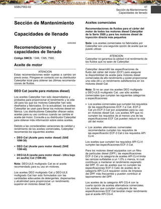 SSBU7902-02 47
Sección de Mantenimiento
Capacidades de llenado
Sección de Mantenimiento
Capacidades de llenado
i02852884
Recomendaciones y
capacidades de llenado
Código SMCS: 1348; 1395; 7560
Aceite de motor
ATENCION
Estas recomendaciones están sujetas a cambio sin
previo aviso. Póngase en contacto con su distribuidor
Caterpillar local para obtener las últimas recomenda-
ciones de ﬂuidos.
DEO Cat (aceite para motores diesel)
Los aceites Caterpillar han sido desarrollados y
probados para proporcionar el rendimiento y la vida
útil para los que los motores Caterpillar han sido
diseñados y fabricados. En la actualidad, los aceites
Caterpillar se usan para llenar los motores diesel en
fábrica. Los distribuidores Caterpillar ofrecen estos
aceites para su uso continuo cuando se cambie el
aceite del motor. Consulte a su distribuidor Caterpillar
para obtener más información sobre estos aceites.
Debido a las considerables variaciones de calidad y
rendimiento de los aceites comerciales, Caterpillar
recomienda los siguientes aceites:
• DEO Cat (Aceite para motor diesel) (SAE
10W-30)
• DEO Cat (Aceite para motor diesel) (SAE
15W-40)
• DEO-ULS (aceite para motor diesel - Ultra bajo
en azufre) Cat (15W-40)
Nota: DEO-ULS multigrado Cat es el aceite
recomendado para su uso en motores.
Los aceites DEO multigrado Cat y DEO-ULS
multigrado Cat han sido formulados con las
cantidades adecuadas de detergentes, dispersantes
y alcalinidad para proporcionar un rendimiento
superior en motores diesel Cat.
Aceites comerciales
Recomendaciones de ﬂuidos para el cárter del
motor de todos los motores diesel Caterpillar
de la Serie 3500 y para los motores diesel de
inyección directa más pequeños
Nota: Los aceites comerciales no fabricados por
Caterpillar son una segunda opción de aceite que se
puede utilizar.
ATENCION
Caterpillar no garantiza la calidad ni el rendimiento de
los ﬂuidos que no sean de Caterpillar.
Caterpillar desarrolló las especiﬁcaciones de
ﬂuido del cárter del motor (ECF) para asegurar
la disponibilidad de aceite para motores diesel
comerciales de alto rendimiento y poder proporcionar
una vida útil y un rendimiento satisfactorios en los
motores diesel Cat.
Nota: Si no se usan los aceites DEO multigrado
o DEO-ULS multigrado Cat, use sólo aceites
comerciales que cumplan las siguientes categorías
o especiﬁcaciones:
• Los aceites comerciales que cumplen los requisitos
de las especiﬁcaciones ECF-1-a Cat, ECF-2
Cat y/o ECF-3 Cat son aceptables para su uso
en motores diesel Cat. Los aceites API que no
cumplen los requisitos de al menos una de las
especiﬁcaciones ECF Cat pueden reducir la vida
útil del motor.
• Los aceites alternativos comerciales
recomendados cumplen los requisitos de
las especiﬁcación ECF-3 Cat o los requisitos API
CJ-4.
Los aceites que cumplen los requisitos API CJ-4
cumplen las especiﬁcaciones ECF-3 Cat.
Para los motores diesel equipados con un ﬁltro
de partículas diesel (DPF), las especiﬁcaciones
ECF-3 Cat y la categoría de aceites API CJ-4 limita
las cenizas sulfatadas a un 1,0% o menos, lo cual
contribuye a mantener el rendimiento esperado
del DPF. El uso de aceites que no cumplen las
especiﬁcaciones ECF-3 Cato de aceites de la
categoría API CJ-4 requieren ciclos de limpieza
del DPF más frecuentes y pueden contribuir al
taponamiento del DPF.
Los aceites de la categoría API CG-4 con la
cuarta opción de aceites alternativos comerciales.
Los aceites que cumplen cualquiera de las
especiﬁcaciones ECF Cat tendrán mejor rendimiento
que el aceite API CG-4.
 