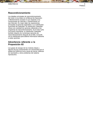 SSBU7902-02 5
Prefacio
Reacondicionamiento
Los detalles principales de reacondicionamiento
del motor no se tratan en el Manual de Operación
y Mantenimiento excepto lo que respecta a los
componentes de intervalo y mantenimiento en
ese intervalo. Es mejor dejar las reparaciones
principales al personal capacitado o a un distribuidor
autorizado de Caterpillar. Su distribuidor Caterpillar
ofrece una variedad de opciones referentes a los
programas de reacondicionamiento. Si el motor sufre
una avería importante, su distribuidor Caterpillar
también dispone de numerosas opciones de
reacondicionamiento después de la falla. Consulte
con su distribuidor para obtener información referente
a estas opciones.
Advertencia referente a la
Proposición 65
Los gases de escape de los motores diesel y
algunos de sus componentes con reconocidos por el
estado de California como causa de cáncer, defectos
de nacimiento y otros problemas del sistema
reproductivo.
 