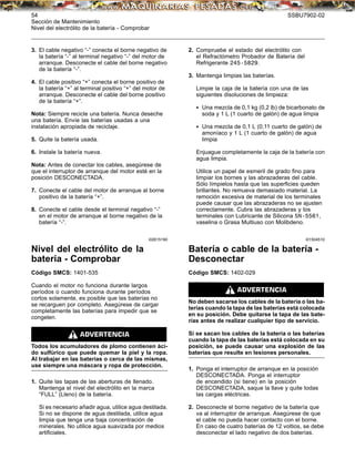 54 SSBU7902-02
Sección de Mantenimiento
Nivel del electrólito de la batería - Comprobar
3. El cable negativo “-” conecta el borne negativo de
la batería “-” al terminal negativo “-” del motor de
arranque. Desconecte el cable del borne negativo
de la batería “-”.
4. El cable positivo “+” conecta el borne positivo de
la batería “+” al terminal positivo “+” del motor de
arranque. Desconecte el cable del borne positivo
de la batería “+”.
Nota: Siempre recicle una batería. Nunca deseche
una batería. Envíe las baterías usadas a una
instalación apropiada de reciclaje.
5. Quite la batería usada.
6. Instale la batería nueva.
Nota: Antes de conectar los cables, asegúrese de
que el interruptor de arranque del motor esté en la
posición DESCONECTADA.
7. Conecte el cable del motor de arranque al borne
positivo de la batería “+”.
8. Conecte el cable desde el terminal negativo “-”
en el motor de arranque al borne negativo de la
batería “-”.
i02615190
Nivel del electrólito de la
batería - Comprobar
Código SMCS: 1401-535
Cuando el motor no funciona durante largos
períodos o cuando funciona durante períodos
cortos solamente, es posible que las baterías no
se recarguen por completo. Asegúrese de cargar
completamente las baterías para impedir que se
congelen.
Todos los acumuladores de plomo contienen áci-
do sulfúrico que puede quemar la piel y la ropa.
Al trabajar en las baterías o cerca de las mismas,
use siempre una máscara y ropa de protección.
1. Quite las tapas de las aberturas de llenado.
Mantenga el nivel del electrólito en la marca
“FULL” (Lleno) de la batería.
Si es necesario añadir agua, utilice agua destilada.
Si no se dispone de agua destilada, utilice agua
limpia que tenga una baja concentración de
minerales. No utilice agua suavizada por medios
artiﬁciales.
2. Compruebe el estado del electrólito con
el Refractómetro Probador de Batería del
Refrigerante 245-5829.
3. Mantenga limpias las baterías.
Limpie la caja de la batería con una de las
siguientes disoluciones de limpieza:
• Una mezcla de 0,1 kg (0,2 lb) de bicarbonato de
soda y 1 L (1 cuarto de galón) de agua limpia
• Una mezcla de 0,1 L (0,11 cuarto de galón) de
amoníaco y 1 L (1 cuarto de galón) de agua
limpia
Enjuague completamente la caja de la batería con
agua limpia.
Utilice un papel de esmeril de grado ﬁno para
limpiar los bornes y las abrazaderas del cable.
Sólo límpielos hasta que las superﬁcies queden
brillantes. No remueva demasiado material. La
remoción excesiva de material de los terminales
puede causar que las abrazaderas no se ajusten
correctamente. Cubra las abrazaderas y los
terminales con Lubricante de Silicona 5N-5561,
vaselina o Grasa Multiuso con Molibdeno.
i01504510
Batería o cable de la batería -
Desconectar
Código SMCS: 1402-029
No deben sacarse los cables de la batería o las ba-
terías cuando la tapa de las baterías está colocada
en su posición. Debe quitarse la tapa de las bate-
rías antes de realizar cualquier tipo de servicio.
Si se sacan los cables de la batería o las baterías
cuando la tapa de las baterías está colocada en su
posición, se puede causar una explosión de las
baterías que resulte en lesiones personales.
1. Ponga el interruptor de arranque en la posición
DESCONECTADA. Ponga el interruptor
de encendido (si tiene) en la posición
DESCONECTADA, saque la llave y quite todas
las cargas eléctricas.
2. Desconecte el borne negativo de la batería que
va al interruptor de arranque. Asegúrese de que
el cable no pueda hacer contacto con el borne.
En caso de cuatro baterías de 12 voltios, se debe
desconectar el lado negativo de dos baterías.
 