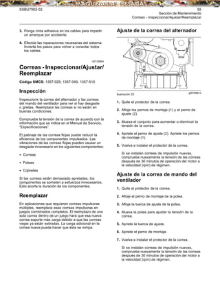 SSBU7902-02 55
Sección de Mantenimiento
Correas - Inspeccionar/Ajustar/Reemplazar
3. Ponga cinta adhesiva en los cables para impedir
un arranque por accidente.
4. Efectúe las reparaciones necesarias del sistema.
Invierta los pasos para volver a conectar todos
los cables.
i02128864
Correas - Inspeccionar/Ajustar/
Reemplazar
Código SMCS: 1357-025; 1357-040; 1357-510
Inspección
Inspeccione la correa del alternador y las correas
del mando del ventilador para ver si hay desgaste
o grietas. Reemplace las correas si no están en
buenas condiciones.
Compruebe la tensión de la correa de acuerdo con la
información que se indica en el Manual de Servicio,
“Especiﬁcaciones”.
El patinaje de las correas ﬂojas puede reducir la
eﬁciencia de los componentes impulsados. Las
vibraciones de las correas ﬂojas pueden causar un
desgaste innecesario en los siguientes componentes:
• Correas
• Poleas
• Cojinetes
Si las correas están demasiado apretadas, los
componentes se someten a esfuerzos innecesarios.
Esto acorta la duración de los componentes.
Reemplazar
En aplicaciones que requieran correas impulsoras
múltiples, reemplace esas correas impulsoras en
juegos combinados completos. El reemplazo de una
sola correa dentro de un juego hará que esa nueva
correa soporte más carga debido a que las correas
viejas ya están estiradas. La carga adicional en la
correa nueva puede hacer que ésta se rompa.
Ajuste de la correa del alternador
g00788814
Ilustración 25
1. Quite el protector de la correa.
2. Aﬂoje los pernos de montaje (1) y el perno de
ajuste (2).
3. Mueva el conjunto para aumentar o disminuir la
tensión de la correa.
4. Apriete el perno de ajuste (2). Apriete los pernos
de montaje (1).
5. Vuelva a instalar el protector de la correa.
Si se instalan correas de impulsión nuevas,
compruebe nuevamente la tensión de las correas
después de 30 minutos de operación del motor a
la velocidad (rpm) de régimen.
Ajuste de la correa de mando del
ventilador
1. Quite el protector de la correa.
2. Aﬂoje el perno de montaje de la polea.
3. Aﬂoje la tuerca de ajuste de la polea.
4. Mueva la polea para ajustar la tensión de la
correa.
5. Apriete la tuerca de ajuste.
6. Apriete el perno de montaje.
7. Vuelva a instalar el protector de la correa.
Si se instalan correas de impulsión nuevas,
compruebe nuevamente la tensión de las correas
después de 30 minutos de operación del motor a
la velocidad (rpm) de régimen.
 