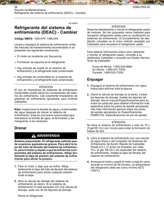 56 SSBU7902-02
Sección de Mantenimiento
Refrigerante del sistema de enfriamiento (DEAC) - Cambiar
i02128696
Refrigerante del sistema de
enfriamiento (DEAC) - Cambiar
Código SMCS: 1350-070; 1395-044
Limpie y enjuague el sistema de enfriamiento antes
del intervalo de mantenimiento recomendado si se
presentan las siguientes condiciones:
• El motor se recalienta con frecuencia.
• Formación de espuma en el refrigerante
• Hay entrada de aceite en el sistema de
enfriamiento y el refrigerante está contaminado.
• Hay entrada de combustible en el sistema de
enfriamiento y el refrigerante está contaminado.
ATENCION
El uso de limpiadores de sistemas de enfriamiento
comerciales puede dañar los componentes del siste-
ma de enfriamiento. Use solamente limpiadores de
sistemas de enfriamiento aprobados para motores
Caterpillar.
Nota: Inspeccione la bomba de agua y el termostato
del agua después de drenar el sistema de
enfriamiento. Esta es una buena oportunidad para
reemplazar la bomba de agua, el termostato y las
mangueras, si es necesario.
Drenar
Sistema presurizado: El refrigerante caliente pue-
de ocasionar quemaduras graves. Para abrir la ta-
pa del tubo de llenado del sistema de enfriamien-
to, pare el motor y espere a que se enfríen los com-
ponentes del sistema de enfriamiento. Aﬂoje len-
tamente la tapa de presión del sistema de enfria-
miento para aliviar la presión.
1. Pare el motor y deje que se enfríe. Aﬂoje
lentamente la tapa del tubo de llenado del sistema
de enfriamiento para aliviar cualquier presión.
Quite la tapa.
2. Abra la válvula de drenaje del sistema de
enfriamiento (si tiene). Si el sistema de
enfriamiento no está equipado con una válvula de
drenaje, quite uno de los tapones de drenaje.
Drene el refrigerante.
ATENCION
Deseche debidamente o recicle el refrigerante usado
de motores. Se han propuesto varios métodos para
recuperar refrigerante usado para su reutilización en
sistemas de enfriamiento. El procedimiento de des-
tilación completa es el único método aceptado por
Caterpillar para recuperar el refrigerante usado.
Para obtener información sobre cómo descartar
o reciclar el refrigerante usado, consulte a su
distribuidor Caterpillar o consulte con Dealer Service
Tools de Caterpillar:
Fuera de Illinois: 1-800-542-8665
En Illinois: 1-800-541-TOOL
Canadá: 1-800-523-TOOL
Enjuagar
1. Enjuague el sistema de enfriamiento con agua
limpia para eliminar toda la basura.
2. Cierre la válvula de drenaje (si la tiene). Limpie
los tapones de drenaje. Instale los tapones de
drenaje. Vea el manual Especiﬁcaciones para su
motor en particular para obtener información más
especíﬁca sobre los pares de apriete apropiados.
Vea más información general sobre los pares
de apriete apropiados en Especiﬁcaciones,
SSNR3130, Especiﬁcaciones de par de apriete.
ATENCION
No llene el sistema de enfriamiento a más de 19 L
(5 gal EE.UU.) por minuto para evitar la formación de
bolsas de aire.
3. Llene el sistema de enfriamiento con una mezcla
de agua limpia y del Limpiador de Sistemas de
Enfriamiento de Acción Rápida de Caterpillar.
Añada 0,5 L (1 pinta) de limpiador por cada
15 L (4 gal. EE.UU.) de capacidad del sistema
de enfriamiento. Instale la tapa de llenado del
sistema de enfriamiento.
4. Arranque el motor y opere el motor a baja en vacío
durante un mínimo de 30 minutos. La temperatura
del refrigerante debe ser como mínimo 82°C
(180°F).
 
