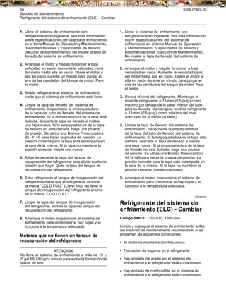 58 SSBU7902-02
Sección de Mantenimiento
Refrigerante del sistema de enfriamiento (ELC) - Cambiar
1. Llene el sistema de enfriamiento con
refrigerante/anticongelante. Vea más información
sobre especiﬁcaciones del sistema de enfriamiento
en el tema Manual de Operación y Mantenimiento,
“Recomendaciones y capacidades de llenado”
(sección de Mantenimiento). No instale la tapa de
llenado del sistema de enfriamiento.
2. Arranque el motor y hágalo funcionar a baja
velocidad en vacío. Aumente la velocidad (rpm)
del motor hasta alta en vacío. Opere el motor a
alta en vacío durante un minuto para purgar el
aire de las cavidades del bloque de motor. Pare
el motor.
3. Añada refrigerante al sistema de enfriamiento
hasta que el sistema de enfriamiento esté lleno.
4. Limpie la tapa de llenado del sistema de
enfriamiento. Inspeccione la empaquetadura
de la tapa del tubo de llenado del sistema de
enfriamiento. Si la empaquetadura de la tapa está
dañada, descarte la tapa de llenado e instale
una tapa nueva. Si la empaquetadura de la tapa
de llenado no está dañada, haga una prueba
de presión. Se utiliza una Bomba Presurizadora
9S-8140 para hacer la prueba de presión. La
presión correcta para la tapa está estampada en
la cara de la misma. Si la tapa no mantiene la
presión correcta, instale una nueva.
5. Aﬂoje lentamente la tapa del tanque de
recuperación del refrigerante para aliviar cualquier
presión que haya. Quite la tapa del tanque de
recuperación del refrigerante.
6. Eche refrigerante al tanque de recuperación del
refrigerante hasta que el refrigerante alcance
la marca “COLD FULL” (Lleno frío). No llene el
tanque de recuperación del refrigerante encima
de la marca “COLD FULL”.
7. Limpie la tapa del tanque de recuperación
del refrigerante. Instale la tapa del tanque de
recuperación del refrigerante.
8. Arranque el motor. Inspeccione el sistema de
enfriamiento para comprobar si hay fugas y si
funciona a la temperatura adecuada.
Motores que no tienen un tanque de
recuperación del refrigerante
ATENCION
No llene el sistema de enfriamiento a más de 19 L
(5 gal EE.UU.) por minuto para evitar la formación de
bolsas de aire.
1. Llene el sistema de enfriamiento con
refrigerante/anticongelante. Vea más información
sobre especiﬁcaciones del sistema de
enfriamiento en el tema Manual de Operación
y Mantenimiento, “Capacidades de llenado y
Recomendaciones” (sección de Mantenimiento).
No instale la tapa de llenado del sistema de
enfriamiento.
2. Arranque el motor y hágalo funcionar a baja
velocidad en vacío. Aumente la velocidad (rpm)
del motor hasta alta en vacío. Opere el motor a
alta en vacío durante un minuto para purgar el
aire de las cavidades del bloque de motor. Pare
el motor.
3. Revise el nivel del refrigerante. Mantenga el
nivel de refrigerante a 13 mm (0,5 pulg) como
máximo por debajo de la parte inferior del tubo
para su llenado. Mantenga el nivel de refrigerante
a 13 mm (0,5 pulg) como máximo del nivel
adecuado en la mirilla (si tiene).
4. Limpie la tapa de llenado del sistema de
enfriamiento. Inspeccione la empaquetadura
de la tapa del tubo de llenado del sistema de
enfriamiento. Si la empaquetadura de la tapa está
dañada, descarte la tapa de llenado e instale
una tapa nueva. Si la empaquetadura de la tapa
de llenado no está dañada, haga una prueba
de presión. Se utiliza una Bomba Presurizadora
9S-8140 para hacer la prueba de presión. La
presión correcta para la tapa está estampada en
la cara de la misma. Si la tapa no mantiene la
presión correcta, instale una nueva.
5. Arranque el motor. Inspeccione el sistema de
enfriamiento para comprobar si hay fugas y si
funciona a la temperatura adecuada.
i02128658
Refrigerante del sistema de
enfriamiento (ELC) - Cambiar
Código SMCS: 1350-070; 1395-044
Limpie y enjuague el sistema de enfriamiento antes
del intervalo de mantenimiento recomendado si se
presentan las siguientes condiciones:
• El motor se recalienta con frecuencia.
• Formación de espuma en el refrigerante
• Hay entrada de aceite en el sistema de
enfriamiento y el refrigerante está contaminado.
• Hay entrada de combustible en el sistema de
enfriamiento y el refrigerante está contaminado.
 