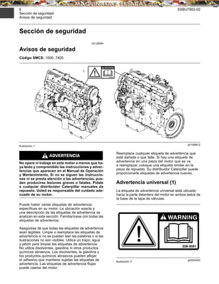 6 SSBU7902-02
Sección de seguridad
Avisos de seguridad
Sección de seguridad
i02128994
Avisos de seguridad
Código SMCS: 1000; 7405
g01068912
Ilustración 1
No opere ni trabaje en este motor a menos que ha-
ya leído y comprendido las instrucciones y adver-
tencias que aparecen en el Manual de Operación
y Mantenimiento. Si no se siguen las instruccio-
nes ni se presta atención a las advertencias, pue-
den producirse lesiones graves o fatales. Pídale
a cualquier distribuidor Caterpillar manuales de
repuesto. Usted es responsable del cuidado ade-
cuado de su motor.
Puede haber varias etiquetas de advertencia
especíﬁcas en su motor. La ubicación exacta y
una descripción de las etiquetas de advertencia se
analizan en esta sección. Familiarícese con todas las
etiquetas de advertencia.
Asegúrese de que todas las etiquetas de advertencia
sean legibles. Limpie o reemplace las etiquetas de
advertencia si no se pueden leer las palabras o si las
ilustraciones no son visibles. Utilice un trapo, agua
y jabón para limpiar las etiquetas de advertencia.
No utilice disolventes, gasolina ni otros productos
químicos abrasivos. Los disolventes, la gasolina y
los productos químicos abrasivos pueden aﬂojar
el adhesivo que mantiene sujetas las etiquetas de
advertencia. Las etiquetas de advertencia ﬂojas
puede caerse del motor.
Reemplace cualquier etiqueta de advertencia que
esté dañada o que falte. Si hay una etiqueta de
advertencia en una pieza del motor que se va
a reemplazar, coloque una etiqueta similar en la
pieza de repuesto. Su distribuidor Caterpillar puede
proporcionarle etiquetas de advertencia nuevas.
Advertencia universal (1)
La etiqueta de advertencia universal está ubicada
hacia la parte delantera del motor en ambos lados de
la base de la tapa de válvulas.
g00934493
Ilustración 2
 