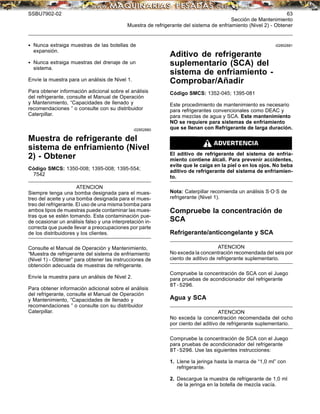 SSBU7902-02 63
Sección de Mantenimiento
Muestra de refrigerante del sistema de enfriamiento (Nivel 2) - Obtener
• Nunca extraiga muestras de las botellas de
expansión.
• Nunca extraiga muestras del drenaje de un
sistema.
Envíe la muestra para un análisis de Nivel 1.
Para obtener información adicional sobre el análisis
del refrigerante, consulte el Manual de Operación
y Mantenimiento, “Capacidades de llenado y
recomendaciones ” o consulte con su distribuidor
Caterpillar.
i02852880
Muestra de refrigerante del
sistema de enfriamiento (Nivel
2) - Obtener
Código SMCS: 1350-008; 1395-008; 1395-554;
7542
ATENCION
Siempre tenga una bomba designada para el mues-
treo del aceite y una bomba designada para el mues-
treo del refrigerante. El uso de una misma bomba para
ambos tipos de muestras puede contaminar las mues-
tras que se estén tomando. Esta contaminación pue-
de ocasionar un análisis falso y una interpretación in-
correcta que puede llevar a preocupaciones por parte
de los distribuidores y los clientes.
Consulte el Manual de Operación y Mantenimiento,
“Muestra de refrigerante del sistema de enfriamiento
(Nivel 1) - Obtener” para obtener las instrucciones de
obtención adecuada de muestras de refrigerante.
Envíe la muestra para un análisis de Nivel 2.
Para obtener información adicional sobre el análisis
del refrigerante, consulte el Manual de Operación
y Mantenimiento, “Capacidades de llenado y
recomendaciones ” o consulte con su distribuidor
Caterpillar.
i02852881
Aditivo de refrigerante
suplementario (SCA) del
sistema de enfriamiento -
Comprobar/Añadir
Código SMCS: 1352-045; 1395-081
Este procedimiento de mantenimiento es necesario
para refrigerantes convencionales como DEAC y
para mezclas de agua y SCA. Este mantenimiento
NO se requiere para sistemas de enfriamiento
que se llenan con Refrigerante de larga duración.
El aditivo de refrigerante del sistema de enfria-
miento contiene álcali. Para prevenir accidentes,
evite que le caiga en la piel o en los ojos. No beba
aditivo de refrigerante del sistema de enfriamien-
to.
Nota: Caterpillar recomienda un análisis S·O·S de
refrigerante (Nivel 1).
Compruebe la concentración de
SCA
Refrigerante/anticongelante y SCA
ATENCION
No exceda la concentración recomendada del seis por
ciento de aditivo de refrigerante suplementario.
Compruebe la concentración de SCA con el Juego
para pruebas de acondicionador del refrigerante
8T-5296.
Agua y SCA
ATENCION
No exceda la concentración recomendada del ocho
por ciento del aditivo de refrigerante suplementario.
Compruebe la concentración de SCA con el Juego
para pruebas de acondicionador del refrigerante
8T-5296. Use las siguientes instrucciones:
1. Llene la jeringa hasta la marca de “1,0 ml” con
refrigerante.
2. Descargue la muestra de refrigerante de 1,0 ml
de la jeringa en la botella de mezcla vacía.
 
