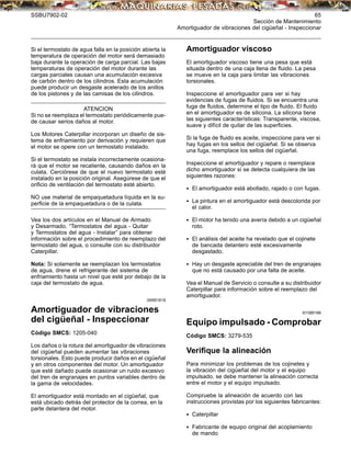 SSBU7902-02 65
Sección de Mantenimiento
Amortiguador de vibraciones del cigüeñal - Inspeccionar
Si el termostato de agua falla en la posición abierta la
temperatura de operación del motor será demasiado
baja durante la operación de carga parcial. Las bajas
temperaturas de operación del motor durante las
cargas parciales causan una acumulación excesiva
de carbón dentro de los cilindros. Esta acumulación
puede producir un desgaste acelerado de los anillos
de los pistones y de las camisas de los cilindros.
ATENCION
Si no se reemplaza el termostato periódicamente pue-
de causar serios daños al motor.
Los Motores Caterpillar incorporan un diseño de sis-
tema de enfriamiento por derivación y requieren que
el motor se opere con un termostato instalado.
Si el termostato se instala incorrectamente ocasiona-
rá que el motor se recaliente, causando daños en la
culata. Cerciórese de que el nuevo termostato esté
instalado en la posición original. Asegúrese de que el
oriﬁcio de ventilación del termostato esté abierto.
NO use material de empaquetadura líquida en la su-
perﬁcie de la empaquetadura o de la culata.
Vea los dos artículos en el Manual de Armado
y Desarmado, “Termostatos del agua - Quitar
y Termostatos del agua - Instalar” para obtener
información sobre el procedimiento de reemplazo del
termostato del agua, o consulte con su distribuidor
Caterpillar.
Nota: Si solamente se reemplazan los termostatos
de agua, drene el refrigerante del sistema de
enfriamiento hasta un nivel que esté por debajo de la
caja del termostato de agua.
i00951618
Amortiguador de vibraciones
del cigüeñal - Inspeccionar
Código SMCS: 1205-040
Los daños o la rotura del amortiguador de vibraciones
del cigüeñal pueden aumentar las vibraciones
torsionales. Esto puede producir daños en el cigüeñal
y en otros componentes del motor. Un amortiguador
que esté dañado puede ocasionar un ruido excesivo
del tren de engranajes en puntos variables dentro de
la gama de velocidades.
El amortiguador está montado en el cigüeñal, que
está ubicado detrás del protector de la correa, en la
parte delantera del motor.
Amortiguador viscoso
El amortiguador viscoso tiene una pesa que está
situada dentro de una caja llena de ﬂuido. La pesa
se mueve en la caja para limitar las vibraciones
torsionales.
Inspeccione el amortiguador para ver si hay
evidencias de fugas de ﬂuidos. Si se encuentra una
fuga de ﬂuidos, determine el tipo de ﬂuido. El ﬂuido
en el amortiguador es de silicona. La silicona tiene
las siguientes características: Transparente, viscosa,
suave y difícil de quitar de las superﬁcies.
Si la fuga de ﬂuido es aceite, inspeccione para ver si
hay fugas en los sellos del cigüeñal. Si se observa
una fuga, reemplace los sellos del cigüeñal.
Inspeccione el amortiguador y repare o reemplace
dicho amortiguador si se detecta cualquiera de las
siguientes razones:
• El amortiguador está abollado, rajado o con fugas.
• La pintura en el amortiguador está descolorida por
el calor.
• El motor ha tenido una avería debido a un cigüeñal
roto.
• El análisis del aceite ha revelado que el cojinete
de bancada delantero esté excesivamente
desgastado.
• Hay un desgaste apreciable del tren de engranajes
que no está causado por una falta de aceite.
Vea el Manual de Servicio o consulte a su distribuidor
Caterpillar para información sobre el reemplazo del
amortiguador.
i01085166
Equipo impulsado - Comprobar
Código SMCS: 3279-535
Veriﬁque la alineación
Para minimizar los problemas de los cojinetes y
la vibración del cigüeñal del motor y el equipo
impulsado, se debe mantener la alineación correcta
entre el motor y el equipo impulsado.
Compruebe la alineación de acuerdo con las
instrucciones provistas por los siguientes fabricantes:
• Caterpillar
• Fabricante de equipo original del acoplamiento
de mando
 