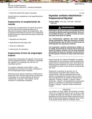 66 SSBU7902-02
Sección de Mantenimiento
Inyector unitario electrónico - Inspeccionar/Ajustar
• Fabricante original del equipo impulsado
Apriete todos los sujetadores a las especiﬁcaciones
apropiadas.
Inspeccione el acoplamiento de
mando
Inspeccione el acoplamiento de mando de acuerdo
con las instrucciones proporcionadas por el
fabricante de equipo original del acoplamiento. Vea
la siguiente información de servicio en la publicación
proporcionada por el fabricante de equipo original del
acoplamiento:
• Requisitos de lubricación
• Especiﬁcaciones del juego axial
• Guías de reutilización
• Instrucciones de reemplazo
Inspeccione el tren de engranajes
trasero
Inspeccione el engranaje del cigüeñal. Si encuentra
que hay desgaste excesivo, reemplace el engranaje
del cigüeñal y el engranaje loco del tren de
engranajes grande.
Si cualquier engranaje causa daños a otros
engranajes por causa de una avería, reemplace el
tren de engranajes trasero completo.
Infórmese de las piezas correctas en el Manual de
piezas del motor. Vea las instrucciones de remoción
y reemplazo en el módulo Manual de Servicio,
“Desarmado y armado”. Para obtener ayuda,
consulte a su distribuidor Caterpillar.
i02128588
Inyector unitario electrónico -
Inspeccionar/Ajustar
Código SMCS: 1251-025; 1251-040; 1290-025;
1290-040
Esté seguro de que el motor no se pueda arrancar
mientras se efectúa este mantenimiento. Para evi-
tar posibles lesiones, no utilice el motor de arran-
que para hacer girar el volante.
Los componentes calientes del motor pueden
causar quemaduras. Deje que transcurra un tiem-
po adicional para que el motor se enfríe antes de
medir/ajustar los inyectores unitarios.
Los inyectores unitarios electrónicos utilizan al-
to voltaje. Desconecte el conector del circuito que
activa el inyector unitario a ﬁn de evitar lesiones
personales. No entre en contacto con los termina-
les del inyector mientras el motor esté funcionan-
do.
Hacer funcionar los motores Caterpillar con ajustes
inapropiados de los inyectores unitarios electrónicos
puede reducir la eﬁciencia del motor. Esta eﬁciencia
reducida puede ocasionar un consumo excesivo de
combustible y acortar la vida útil de los componentes
del motor.
Solamente el personal de servicio con el
entrenamiento apropiado debe realizar este
mantenimiento. Vea los siguientes temas para
obtener el procedimiento correcto para su motor:
Vea el procedimiento de prueba en Operación de
Sistemas, Pruebas y Ajustes, “Inyector unitario
electrónico - Ajustar” y el procedimiento correcto para
ajustar los inyectores en Operación de Sistemas,
Pruebas y Ajustes, “Inyector unitario electrónico -
Probar”.
ATENCION
Los árboles de levas deben sincronizarse correcta-
mente con el cigueñal antes de que se lleve a cabo
un ajuste del juego del inyector de combustible. Los
pasadores de sincronización deben retirarse de los ár-
boles de levas antes de girar el cigueñal, de lo contra-
rio se puede causar daños en el bloque motor.
 