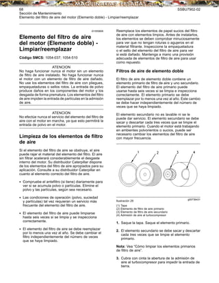 68 SSBU7902-02
Sección de Mantenimiento
Elemento del ﬁltro de aire del motor (Elemento doble) - Limpiar/reemplazar
i01555806
Elemento del ﬁltro de aire
del motor (Elemento doble) -
Limpiar/reemplazar
Código SMCS: 1054-037; 1054-510
ATENCION
No haga funcionar nunca el motor sin un elemento
de ﬁltro de aire instalado. No haga funcionar nunca
el motor con un elemento de ﬁltro de aire dañado.
No use los elementos del ﬁltro de aire con pliegues,
empaquetaduras o sellos rotos. La entrada de polvo
produce daños en los componentes del motor y los
desgasta de forma prematura. Los elementos del ﬁltro
de aire impiden la entrada de partículas en la admisión
de aire.
ATENCION
No efectúe nunca el servicio del elemento del ﬁltro de
aire con el motor en marcha, ya que esto permitirá la
entrada de polvo en el motor.
Limpieza de los elementos de ﬁltro
de aire
Si el elemento del ﬁltro de aire se obstruye, el aire
puede rajar el material del elemento del ﬁltro. El aire
sin ﬁltrar acelerará considerablemente el desgaste
interno del motor. Su distribuidor Caterpillar dispone
de los elementos del ﬁltro de aire apropiados para su
aplicación. Consulte a su distribuidor Caterpillar en
cuanto al elemento correcto del ﬁltro de aire.
• Compruebe el anteﬁltro (si tiene) diariamente para
ver si se acumula polvo o partículas. Elimine el
polvo y las partículas, según sea necesario.
• Las condiciones de operación (polvo, suciedad
y partículas) tal vez requieran un servicio más
frecuente del elemento del ﬁltro de aire.
• El elemento del ﬁltro de aire puede limpiarse
hasta seis veces si se limpia y se inspecciona
correctamente.
• El elemento del ﬁltro de aire se debe reemplazar
por lo menos una vez al año. Se debe cambiar el
ﬁltro independientemente del número de veces
que se haya limpiado.
Reemplace los elementos de papel sucios del ﬁltro
de aire con elementos limpios. Antes de instalarlos,
los elementos se deben comprobar minuciosamente
para ver que no tengan roturas o agujeros en el
material ﬁltrante. Inspeccione la empaquetadura
o el sello del elemento del ﬁltro de aire para ver
si está dañado. Mantenga a mano una provisión
adecuada de elementos de ﬁltro de aire para usar
como repuesto.
Filtros de aire de elemento doble
El ﬁltro de aire de elemento doble contiene un
elemento primario de ﬁltro de aire y uno secundario.
El elemento del ﬁltro de aire primario puede
usarse hasta seis veces si se limpia e inspecciona
correctamente. El elemento primario se debe
reemplazar por lo menos una vez al año. Este cambio
se debe hacer independientemente del número de
veces que se haya limpiado.
El elemento secundario no es lavable ni se le
puede dar servicio. El elemento secundario se debe
sacar y descartar cada tres veces que se limpie el
elemento primario. Cuando el motor está trabajando
en ambientes polvorientos o sucios, puede ser
necesario cambiar los elementos del ﬁltro de aire
con mayor frecuencia.
g00736431
Ilustración 29
(1) Tapa
(2) Elemento de ﬁltro de aire primario
(3) Elemento de ﬁltro de aire secundario
(4) Admisión de aire al turbocompresor
1. Saque la tapa. Saque el elemento primario.
2. El elemento secundario se debe sacar y descartar
cada tres veces que se limpie el elemento
primario.
Nota: Vea “Cómo limpiar los elementos primarios
de ﬁltro de aire”.
3. Cubra con cinta la abertura de la admisión de
aire al turbocompresor para impedir la entrada de
tierra.
 