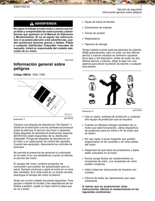 SSBU7902-02 7
Sección de seguridad
Información general sobre peligros
No opere ni trabaje en este motor a menos que ha-
ya leído y comprendido las instrucciones y adver-
tencias que aparecen en el Manual de Operación
y Mantenimiento. Si no se siguen las instruccio-
nes ni se presta atención a las advertencias, pue-
den producirse lesiones graves o fatales. Pídale
a cualquier distribuidor Caterpillar manuales de
repuesto. Usted es responsable del cuidado ade-
cuado de su motor.
i02618164
Información general sobre
peligros
Código SMCS: 1000; 7405
g00106790
Ilustración 3
Coloque una etiqueta de advertencia “No Operar” o
similar en el interruptor o en los controles de arranque
antes de efectuar el servicio del motor o repararlo.
Estas etiquetas de advertencia (Instrucción especial,
SEHS7332) están disponibles de su distribuidor
Caterpillar. Ponga las etiquetas de advertencia en
el motor y en cada puesto de control del operador.
Cuando sea apropiado, desconecte los controles de
arranque.
No permita la presencia de personal no autorizado
en el motor ni en sus alrededores cuando se efectúe
el servicio del motor.
El escape del motor contiene productos de
combustión que pueden ser perjudiciales para su
salud. Siempre arranque y opere el motor en un área
bien ventilada. Si el motor está en un recinto cerrado,
descargue el escape del motor al exterior.
Quite con mucho cuidado las piezas siguientes. Para
ayudar a impedir el rociado o las salpicaduras de los
ﬂuidos a presión, sujete un trapo sobre la pieza que
se va a quitar.
• Tapas de tubos de llenado
• Conexiones de engrase
• Tomas de presión
• Respiraderos
• Tapones de drenaje
Tenga cuidado cuando quite las planchas de cubierta.
Aﬂoje gradualmente, pero no quite, los dos últimos
pernos o tuercas situados en extremos opuestos
de la tapa o del dispositivo. Antes de quitar los dos
últimos pernos o tuercas, aﬂoje la tapa con una
palanca para aliviar la presión de resorte o cualquier
otra presión.
g00702020
Ilustración 4
• Use un casco, anteojos de protección y cualquier
otro equipo de protección que se requiera.
• Cuando se efectúen trabajos alrededor de un
motor que esté funcionando, utilice dispositivos
de protección para los oídos a ﬁn de evitar que
se dañen.
• No use ropas ni joyas holgadas que puedan
engancharse en los controles o en otras partes
del motor.
• Asegúrese de que todos los protectores y tapas
estén colocados en el motor.
• Nunca ponga ﬂuidos de mantenimiento en
recipientes de vidrio. Los recipientes de vidrio
pueden romperse.
• Utilice todas las disoluciones de limpieza con
cuidado.
• Informe de todas las reparaciones que sean
necesarias.
A menos que se proporcionen otras
instrucciones, efectúe el mantenimiento en las
siguientes condiciones:
 