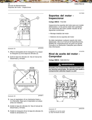 72 SSBU7902-02
Sección de Mantenimiento
Soportes del motor - Inspeccionar
g00908595
Ilustración 35
1. Aﬂoje la abrazadera de la manguera (1) y saque
la manguera (2) de la tapa de válvulas (3).
2. Quite la tapa de válvulas (3). Vea el manual de
Desarmado y Armado.
g00908611
Ilustración 36
3. Lave el respiradero (4) en disolvente limpio y
no inﬂamable. Deje que el respiradero se seque
antes de instalarlo.
4. Instale la tapa de válvulas (3). Vea el manual de
Desarmado y Armado.
5. Instale la manguera (2) en la tapa de válvulas (3).
Instale la abrazadera (1).
i02170905
Soportes del motor -
Inspeccionar
Código SMCS: 1152-040
Inspeccione los soportes del motor para ver si están
deteriorados y si los pernos están bien apretados.
Las vibraciones del motor pueden resultar de las
siguientes condiciones:
• Montaje indebido del motor
• Deterioro de los soportes del motor
Se debe reemplazar cualquier soporte del motor
deteriorado. Vea en el manual de Especiﬁcaciones,
SENR3130, Especiﬁcaciones de pares de apriete.
Consulte a su distribuidor Caterpillar para obtener
más información.
i02128726
Nivel de aceite del motor -
Comprobar
Código SMCS: 1348-535-FLV
El aceite y los componentes calientes pueden cau-
sar lesiones personales. No permita que aceite o
componentes calientes toquen su piel.
g00622328
Ilustración 37
(1) Medidor de nivel de aceite
(2) Tapa de llenado de aceite
 
