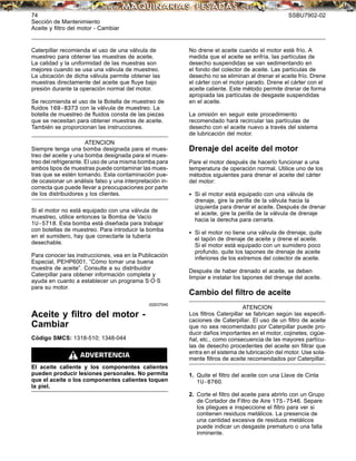 74 SSBU7902-02
Sección de Mantenimiento
Aceite y ﬁltro del motor - Cambiar
Caterpillar recomienda el uso de una válvula de
muestreo para obtener las muestras de aceite.
La calidad y la uniformidad de las muestras son
mejores cuando se usa una válvula de muestreo.
La ubicación de dicha válvula permite obtener las
muestras directamente del aceite que ﬂuye bajo
presión durante la operación normal del motor.
Se recomienda el uso de la Botella de muestreo de
ﬂuidos 169-8373 con la válvula de muestreo. La
botella de muestreo de ﬂuidos consta de las piezas
que se necesitan para obtener muestras de aceite.
También se proporcionan las instrucciones.
ATENCION
Siempre tenga una bomba designada para el mues-
treo del aceite y una bomba designada para el mues-
treo del refrigerante. El uso de una misma bomba para
ambos tipos de muestras puede contaminar las mues-
tras que se estén tomando. Esta contaminación pue-
de ocasionar un análisis falso y una interpretación in-
correcta que puede llevar a preocupaciones por parte
de los distribuidores y los clientes.
Si el motor no está equipado con una válvula de
muestreo, utilice entonces la Bomba de Vacío
1U-5718. Esta bomba está diseñada para trabajar
con botellas de muestreo. Para introducir la bomba
en el sumidero, hay que conectarle la tubería
desechable.
Para conocer las instrucciones, vea en la Publicación
Especial, PEHP6001, “Cómo tomar una buena
muestra de aceite”. Consulte a su distribuidor
Caterpillar para obtener información completa y
ayuda en cuanto a establecer un programa S·O·S
para su motor.
i02637040
Aceite y ﬁltro del motor -
Cambiar
Código SMCS: 1318-510; 1348-044
El aceite caliente y los componentes calientes
pueden producir lesiones personales. No permita
que el aceite o los componentes calientes toquen
la piel.
No drene el aceite cuando el motor esté frío. A
medida que el aceite se enfría, las partículas de
desecho suspendidas se van sedimentando en
el fondo del colector de aceite. Las partículas de
desecho no se eliminan al drenar el aceite frío. Drene
el cárter con el motor parado. Drene el cárter con el
aceite caliente. Este método permite drenar de forma
apropiada las partículas de desgaste suspendidas
en el aceite.
La omisión en seguir este procedimiento
recomendado hará recircular las partículas de
desecho con el aceite nuevo a través del sistema
de lubricación del motor.
Drenaje del aceite del motor
Pare el motor después de hacerlo funcionar a una
temperatura de operación normal. Utilice uno de los
métodos siguientes para drenar el aceite del cárter
del motor:
• Si el motor está equipado con una válvula de
drenaje, gire la perilla de la válvula hacia la
izquierda para drenar el aceite. Después de drenar
el aceite, gire la perilla de la válvula de drenaje
hacia la derecha para cerrarla.
• Si el motor no tiene una válvula de drenaje, quite
el tapón de drenaje de aceite y drene el aceite.
Si el motor está equipado con un sumidero poco
profundo, quite los tapones de drenaje de aceite
inferiores de los extremos del colector de aceite.
Después de haber drenado el aceite, se deben
limpiar e instalar los tapones del drenaje del aceite.
Cambio del ﬁltro de aceite
ATENCION
Los ﬁltros Caterpillar se fabrican según las especiﬁ-
caciones de Caterpillar. El uso de un ﬁltro de aceite
que no sea recomendado por Caterpillar puede pro-
ducir daños importantes en el motor, cojinetes, cigüe-
ñal, etc., como consecuencia de las mayores partícu-
las de desecho procedentes del aceite sin ﬁltrar que
entra en el sistema de lubricación del motor. Use sola-
mente ﬁltros de aceite recomendados por Caterpillar.
1. Quite el ﬁltro del aceite con una Llave de Cinta
1U-8760.
2. Corte el ﬁltro del aceite para abrirlo con un Grupo
de Cortador de Filtro de Aire 175-7546. Separe
los pliegues e inspeccione el ﬁltro para ver si
contienen residuos metálicos. La presencia de
una cantidad excesiva de residuos metálicos
puede indicar un desgaste prematuro o una falla
inminente.
 
