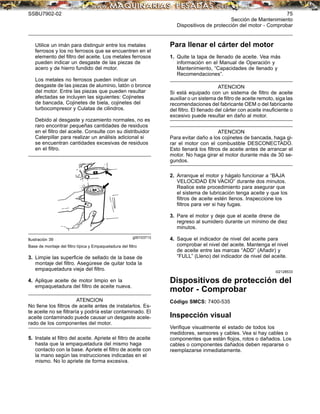 SSBU7902-02 75
Sección de Mantenimiento
Dispositivos de protección del motor - Comprobar
Utilice un imán para distinguir entre los metales
ferrosos y los no ferrosos que se encuentren en el
elemento del ﬁltro del aceite. Los metales ferrosos
pueden indicar un desgaste de las piezas de
acero y de hierro fundido del motor.
Los metales no ferrosos pueden indicar un
desgaste de las piezas de aluminio, latón o bronce
del motor. Entre las piezas que pueden resultar
afectadas se incluyen las siguientes: Cojinetes
de bancada, Cojinetes de biela, cojinetes del
turbocompresor y Culatas de cilindros.
Debido al desgaste y rozamiento normales, no es
raro encontrar pequeñas cantidades de residuos
en el ﬁltro del aceite. Consulte con su distribuidor
Caterpillar para realizar un análisis adicional si
se encuentran cantidades excesivas de residuos
en el ﬁltro.
g00103713
Ilustración 39
Base de montaje del ﬁltro típica y Empaquetadura del ﬁltro
3. Limpie las superﬁcie de sellado de la base de
montaje del ﬁltro. Asegúrese de quitar toda la
empaquetadura vieja del ﬁltro.
4. Aplique aceite de motor limpio en la
empaquetadura del ﬁltro de aceite nueva.
ATENCION
No llene los ﬁltros de aceite antes de instalarlos. Es-
te aceite no se ﬁltraría y podría estar contaminado. El
aceite contaminado puede causar un desgaste acele-
rado de los componentes del motor.
5. Instale el ﬁltro del aceite. Apriete el ﬁltro de aceite
hasta que la empaquetadura del mismo haga
contacto con la base. Apriete el ﬁltro de aceite con
la mano según las instrucciones indicadas en el
mismo. No lo apriete de forma excesiva.
Para llenar el cárter del motor
1. Quite la tapa de llenado de aceite. Vea más
información en el Manual de Operación y
Mantenimiento, “Capacidades de llenado y
Recomendaciones”.
ATENCION
Si está equipado con un sistema de ﬁltro de aceite
auxiliar o un sistema de ﬁltro de aceite remoto, siga las
recomendaciones del fabricante OEM o del fabricante
del ﬁltro. El llenado del cárter con aceite insuﬁciente o
excesivo puede resultar en daño al motor.
ATENCION
Para evitar daño a los cojinetes de bancada, haga gi-
rar el motor con el combustible DESCONECTADO.
Esto llenará los ﬁltros de aceite antes de arrancar el
motor. No haga girar el motor durante más de 30 se-
gundos.
2. Arranque el motor y hágalo funcionar a “BAJA
VELOCIDAD EN VACIO” durante dos minutos.
Realice este procedimiento para asegurar que
el sistema de lubricación tenga aceite y que los
ﬁltros de aceite estén llenos. Inspeccione los
ﬁltros para ver si hay fugas.
3. Pare el motor y deje que el aceite drene de
regreso al sumidero durante un mínimo de diez
minutos.
4. Saque el indicador de nivel del aceite para
comprobar el nivel del aceite. Mantenga el nivel
de aceite entre las marcas “ADD” (Añadir) y
“FULL” (Lleno) del indicador de nivel del aceite.
i02128533
Dispositivos de protección del
motor - Comprobar
Código SMCS: 7400-535
Inspección visual
Veriﬁque visualmente el estado de todos los
medidores, sensores y cables. Vea si hay cables o
componentes que están ﬂojos, rotos o dañados. Los
cables o componentes dañados deben repararse o
reemplazarse inmediatamente.
 