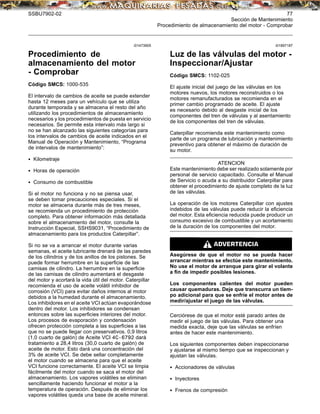 SSBU7902-02 77
Sección de Mantenimiento
Procedimiento de almacenamiento del motor - Comprobar
i01473905
Procedimiento de
almacenamiento del motor
- Comprobar
Código SMCS: 1000-535
El intervalo de cambios de aceite se puede extender
hasta 12 meses para un vehículo que se utiliza
durante temporada y se almacena el resto del año
utilizando los procedimientos de almacenamiento
necesarios y los procedimientos de puesta en servicio
necesarios. Se permite esta intervalo más largo si
no se han alcanzado las siguientes categorías para
los intervalos de cambios de aceite indicados en el
Manual de Operación y Mantenimiento, “Programa
de intervalos de mantenimiento”:
• Kilometraje
• Horas de operación
• Consumo de combustible
Si el motor no funciona y no se piensa usar,
se deben tomar precauciones especiales. Si el
motor se almacena durante más de tres meses,
se recomienda un procedimiento de protección
completo. Para obtener información más detallada
sobre el almacenamiento del motor, consulte la
Instrucción Especial, SSHS9031, “Procedimiento de
almacenamiento para los productos Caterpillar”.
Si no se va a arrancar el motor durante varias
semanas, el aceite lubricante drenará de las paredes
de los cilindros y de los anillos de los pistones. Se
puede formar herrumbre en la superﬁcie de las
camisas de cilindro. La herrumbre en la superﬁcie
de las camisas de cilindro aumentará el desgaste
del motor y acortará la vida útil del motor. Caterpillar
recomienda el uso de aceite volátil inhibidor de
corrosión (VCI) para evitar daños internos al motor
debidos a la humedad durante el almacenamiento.
Los inhibidores en el aceite VCI actúan evaporándose
dentro del motor. Los inhibidores se condensan
entonces sobre las superﬁcies interiores del motor.
Los procesos de evaporación y condensación
ofrecen protección completa a las superﬁcies a las
que no se puede llegar con preservativos. 0,9 litros
(1,0 cuarto de galón) de Aceite VCI 4C-6792 dará
tratamiento a 28,4 litros (30,0 cuarto de galón) de
aceite de motor. Esto dará una concentración del
3% de aceite VCI. Se debe sellar completamente
el motor cuando se almacena para que el aceite
VCI funcione correctamente. El aceite VCI se limpia
fácilmente del motor cuando se saca el motor del
almacenamiento. Los vapores volátiles se eliminan
sencillamente haciendo funcionar el motor a la
temperatura de operación. Después de eliminar los
vapores volátiles queda una base de aceite mineral.
i01897187
Luz de las válvulas del motor -
Inspeccionar/Ajustar
Código SMCS: 1102-025
El ajuste inicial del juego de las válvulas en los
motores nuevos, los motores reconstruidos o los
motores remanufacturados se recomienda en el
primer cambio programado de aceite. El ajuste
es necesario debido al desgaste inicial de los
componentes del tren de válvulas y al asentamiento
de los componentes del tren de válvulas.
Caterpillar recomienda este mantenimiento como
parte de un programa de lubricación y mantenimiento
preventivo para obtener el máximo de duración de
su motor.
ATENCION
Este mantenimiento debe ser realizado solamente por
personal de servicio capacitado. Consulte el Manual
de Servicio o acuda a su distribuidor Caterpillar para
obtener el procedimiento de ajuste completo de la luz
de las válvulas.
La operación de los motores Caterpillar con ajustes
indebidos de las válvulas puede reducir la eﬁciencia
del motor. Esta eﬁciencia reducida puede producir un
consumo excesivo de combustible y un acortamiento
de la duración de los componentes del motor.
Asegúrese de que el motor no se pueda hacer
arrancar mientras se efectúe este mantenimiento.
No use el motor de arranque para girar el volante
a ﬁn de impedir posibles lesiones.
Los componentes calientes del motor pueden
causar quemaduras. Deje que transcurra un tiem-
po adicional para que se enfríe el motor antes de
medir/ajustar el juego de las válvulas.
Cerciórese de que el motor esté parado antes de
medir el juego de las válvulas. Para obtener una
medida exacta, deje que las válvulas se enfríen
antes de hacer este mantenimiento.
Los siguientes componentes deben inspeccionarse
y ajustarse al mismo tiempo que se inspeccionan y
ajustan las válvulas.
• Accionadores de válvulas
• Inyectores
• Frenos de compresión
 