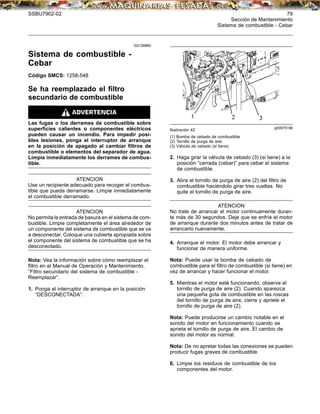 SSBU7902-02 79
Sección de Mantenimiento
Sistema de combustible - Cebar
i02128860
Sistema de combustible -
Cebar
Código SMCS: 1258-548
Se ha reemplazado el ﬁltro
secundario de combustible
Las fugas o los derrames de combustible sobre
superﬁcies calientes o componentes eléctricos
pueden causar un incendio. Para impedir posi-
bles lesiones, ponga el interruptor de arranque
en la posición de apagado al cambiar ﬁltros de
combustible o elementos del separador de agua.
Limpie inmediatamente los derrames de combus-
tible.
ATENCION
Use un recipiente adecuado para recoger el combus-
tible que pueda derramarse. Limpie inmediatamente
el combustible derramado.
ATENCION
No permita la entrada de basura en el sistema de com-
bustible. Limpie completamente el área alrededor de
un componente del sistema de combustible que se va
a desconectar. Coloque una cubierta apropiada sobre
el componente del sistema de combustible que se ha
desconectado.
Nota: Vea la información sobre cómo reemplazar el
ﬁltro en el Manual de Operación y Mantenimiento,
“Filtro secundario del sistema de combustible -
Reemplazar”.
1. Ponga el interruptor de arranque en la posición
“DESCONECTADA”.
g00975199
Ilustración 42
(1) Bomba de cebado de combustible
(2) Tornillo de purga de aire
(3) Válvula de cebado (si tiene)
2. Haga girar la válvula de cebado (3) (si tiene) a la
posición “cerrada (cebar)” para cebar el sistema
de combustible.
3. Abra el tornillo de purga de aire (2) del ﬁltro de
combustible haciéndolo girar tres vueltas. No
quite el tornillo de purga de aire.
ATENCION
No trate de arrancar el motor continuamente duran-
te más de 30 segundos. Deje que se enfríe el motor
de arranque durante dos minutos antes de tratar de
arrancarlo nuevamente.
4. Arranque el motor. El motor debe arrancar y
funcionar de manera uniforme.
Nota: Puede usar la bomba de cebado de
combustible para el ﬁltro de combustible (si tiene) en
vez de arrancar y hacer funcionar el motor.
5. Mientras el motor esté funcionando, observe el
tornillo de purga de aire (2). Cuando aparezca
una pequeña gota de combustible en las roscas
del tornillo de purga de aire, cierre y apriete el
tornillo de purga de aire (2).
Nota: Puede producirse un cambio notable en el
sonido del motor en funcionamiento cuando se
aprieta el tornillo de purga de aire. El cambio de
sonido del motor es normal.
Nota: De no apretar todas las conexiones se pueden
producir fugas graves de combustible.
6. Limpie los residuos de combustible de los
componentes del motor.
 