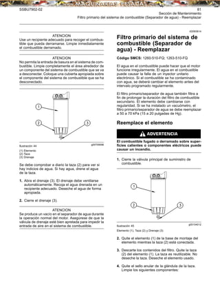 SSBU7902-02 81
Sección de Mantenimiento
Filtro primario del sistema de combustible (Separador de agua) - Reemplazar
ATENCION
Use un recipiente adecuado para recoger el combus-
tible que pueda derramarse. Limpie inmediatamente
el combustible derramado.
ATENCION
No permita la entrada de basura en el sistema de com-
bustible. Limpie completamente el área alrededor de
un componente del sistema de combustible que se va
a desconectar. Coloque una cubierta apropiada sobre
el componente del sistema de combustible que se ha
desconectado.
g00709596
Ilustración 44
(1) Elemento
(2) Taza
(3) Drenaje
Se debe comprobar a diario la taza (2) para ver si
hay indicios de agua. Si hay agua, drene el agua
de la taza.
1. Abra el drenaje (3). El drenaje debe ventilarse
automáticamente. Recoja el agua drenada en un
recipiente adecuado. Deseche el agua de forma
apropiada.
2. Cierre el drenaje (3).
ATENCION
Se produce un vacío en el separador de agua durante
la operación normal del motor. Asegúrese de que la
válvula de drenaje esté bien apretada para impedir la
entrada de aire en el sistema de combustible.
i02063614
Filtro primario del sistema de
combustible (Separador de
agua) - Reemplazar
Código SMCS: 1260-510-FQ; 1263-510-FQ
El agua en el combustible puede hacer que el motor
funcione irregularmente. El agua en el combustible
puede causar la falla de un inyector unitario
electrónico. Si el combustible se ha contaminado
con agua, se deberá cambiar el elemento antes del
intervalo programado regularmente.
El ﬁltro primario/separador de agua también ﬁltra a
ﬁn de prolongar la duración del ﬁltro de combustible
secundario. El elemento debe cambiarse con
regularidad. Si se ha instalado un vacuómetro, el
ﬁltro primario/separador de agua se debe reemplazar
a 50 a 70 kPa (15 a 20 pulgadas de Hg).
Reemplace el elemento
El combustible fugado o derramado sobre super-
ﬁcies calientes o componentes eléctricos puede
causar un incendio.
1. Cierre la válvula principal de suministro de
combustible.
g00104012
Ilustración 45
Elemento (1), Taza (2) y Drenaje (3)
2. Quite el elemento (1) de la base de montaje del
elemento mientras la taza (2) está conectada.
3. Descarte los contenidos del ﬁltro. Quite la taza
(2) del elemento (1). La taza es reutilizable. No
deseche la taza. Deseche el elemento usado.
4. Quite el sello anular de la glándula de la taza.
Limpie los siguientes componentes:
 