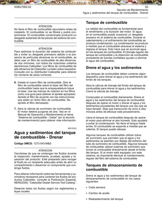 SSBU7902-02 83
Sección de Mantenimiento
Agua y sedimentos del tanque de combustible - Drenar
ATENCION
No llene el ﬁltro de combustible secundario antes de
instalarlo. El combustible no se ﬁltrará y podrá con-
taminarse. El combustible contaminado producirá un
desgaste acelerado de las piezas del sistema de com-
bustible.
ATENCION
Para optimizar la duración del sistema de combusti-
ble y evitar su desgaste prematuro debido a la pre-
sencia de partículas abrasivas en el combustible, se
debe usar un ﬁltro de combustible de alta eﬁciencia,
de dos micrones, con todos los inyectores unitarios
electrónicos Caterpillar. Los ﬁltros de combustible de
alta eﬁciencia de Caterpillar cumplen estos requisitos.
Consulte con su distribuidor Caterpillar para obtener
los números de pieza correctos.
6. Instale el nuevo ﬁltro de combustible. Gire el
ﬁltro de combustible sobre la base del ﬁltro del
combustible hasta que la empaquetadura toque
la base. Use las marcas de rotación en los ﬁltros
como una guía para obtener el apriete apropiado.
Apriete el ﬁltro de acuerdo con las instrucciones
que están en dicho ﬁltro de combustible. No
apriete el ﬁltro demasiado.
7. Abra la válvula de suministro de combustible.
El motor deberá purgarse de aire. Vea en el
Manual de Operación y Mantenimiento el tema,
“Sistema de combustible - Cebar” (en la sección
de mantenimiento) para obtener más información.
i02618162
Agua y sedimentos del tanque
de combustible - Drenar
Código SMCS: 1273-543-M&S
ATENCION
Cerciórese de que se contengan los ﬂuidos durante
la inspección, mantenimiento, pruebas, ajustes y re-
paración del producto. Esté preparado para recoger
el ﬂuido en un recipiente adecuado antes de abrir un
compartimiento o desarmar un componente que con-
tenga ﬂuidos.
Para obtener información sobre las herramientas y su-
ministros necesarios para contener los ﬂuidos de pro-
ductos Caterpillar, consulte la Publicación Especial,
NENG2500, “Caterpillar Dealer Service Tool Catalog”.
Deseche todos los ﬂuidos según los reglamentos y
leyes locales.
Tanque de combustible
La calidad del combustible es fundamental para
el rendimiento y la duración del motor. El agua
en el combustible puede ocasionar un desgaste
excesivo en el sistema de combustible. Durante el
calentamiento y el enfriamiento del combustible se
produce condensación. La condensación se produce
a medida que el combustible atraviesa el sistema y
regresa al tanque. Esto hace que se acumule agua
en los tanques de combustible. El drenaje regular del
tanque de combustible y la obtención de combustible
procedente de fuentes conﬁables ayudan a eliminar
el agua del combustible.
Drene el agua y los sedimentos
Los tanques de combustible deben contener algún
dispositivo para drenar el agua y los sedimentos del
fondo de los tanques.
Abra la válvula de drenaje del fondo del tanque de
combustible para drenar el agua y los sedimentos.
Cierre la válvula de drenaje.
Compruebe el combustible diariamente. Drene el
agua y los sedimentos del tanque de combustible
después de operar el motor o drenar el agua y los
sedimentos procedentes del tanque una vez que se
haya llenado. Deje que transcurran de cinco a diez
minutos antes de efectuar este procedimiento.
Llene el tanque de combustible después de operar
el motor para eliminar el aire húmedo. Esto ayudará
a evitar la condensación. No llene el tanque hasta
arriba. El combustible se expande a medida que se
calienta. El tanque puede rebosar.
Algunos tanques de combustible utilizan tubos
de suministro que permiten que el agua y los
sedimentos se asienten por debajo del extremo del
tubo de suministro de combustible. Algunos tanques
de combustible utilizan tuberías de suministro que
toman el combustible directamente desde el fondo
del tanque. Si el motor está equipado con este
sistema, es importante efectuar el mantenimiento
regular del ﬁltro del sistema de combustible.
Tanques de almacenamiento de
combustible
Drene el agua y los sedimentos del tanque de
almacenamiento de combustible en los casos
siguientes:
• Cada semana
• Cambio de aceite
• Reabastecimiento del tanque
 